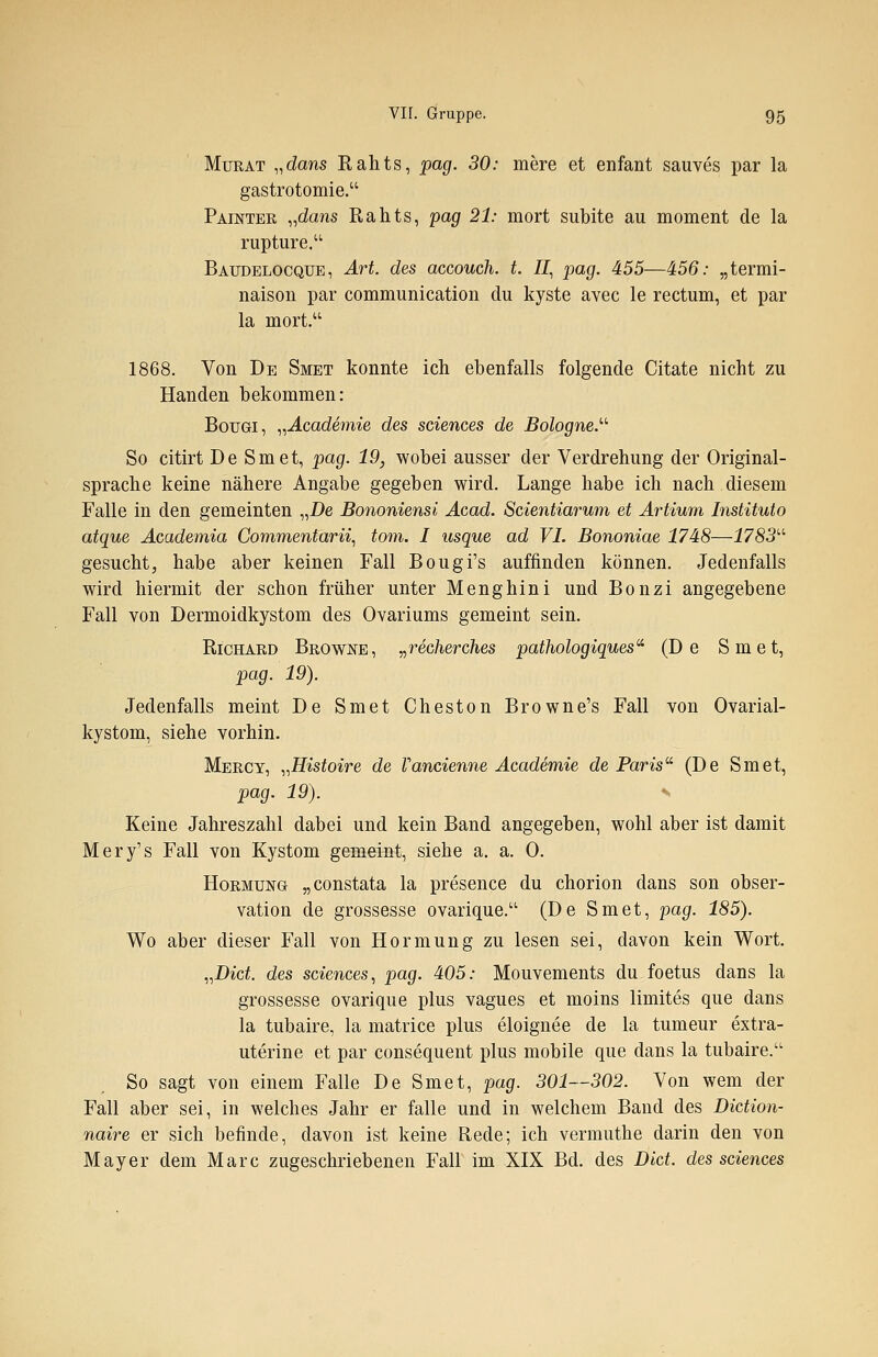 Murat „dans Rahts, pag. 30: mere et enfant sauves par la gastrotomie. Painter „dans Rahts, pag 21: mort subite au moment de la rupture. Baudelocque, Art. des accouch. t. II, pag. 455—456: „termi- naison par communication du kyste avec le rectum, et par la mort. 1868. Von De Smet konnte ich ebenfalls folgende Citate nicht zu Händen bekommen: Bougi, „Academie des sciences de Bologne. So citirt De Smet, pag. 19, wobei ausser der Verdrehung der Original- sprache keine nähere Angabe gegeben wird. Lange habe ich nach diesem Falle in den gemeinten „De Bononiensi Acad. Scientiarum et Artium Instituto atque Academia Commentarii, tom. I usque ad VI. Bononiae 1748—1783 gesucht, habe aber keinen Fall Bougi's auffinden können. Jedenfalls wird hiermit der schon früher unter Menghini und Bonzi angegebene Fall von Dermoidkystom des Ovariums gemeint sein. Richard Browne, »recherches pathologiques (De Smet, pag. 19). Jedenfalls meint De Smet Cheston Browne's Fall von Ovarial- kystom, siehe vorhin. Mercy, „Histoire de Vancienne Academie de Paris (De Smet, pag. 19). s Keine Jahreszahl dabei und kein Band angegeben, wohl aber ist damit Mery's Fall von Kystom gemeint, siehe a. a. 0. Hormung „constata la presence du chorion dans son Obser- vation de grossesse ovarique.u (De Smet, pag. 185). Wo aber dieser Fall von Hormung zu lesen sei, davon kein Wort. „Biet, des sciences, pag. 405: Mouvements du foetus dans la grossesse ovarique plus vagues et moins limites que dans la tubaire, la matrice plus eloignee de la tumeur extra- uterine et par consequent plus mobile que dans la tubaire. So sagt von einem Falle De Smet, pag. 301—302. Von wem der Fall aber sei, in welches Jahr er falle und in welchem Band des Diction- naire er sich befinde, davon ist keine Rede; ich vermuthe darin den von Mayer dem Marc zugeschriebenen Fall im XIX Bd. des Dlct. des sciences