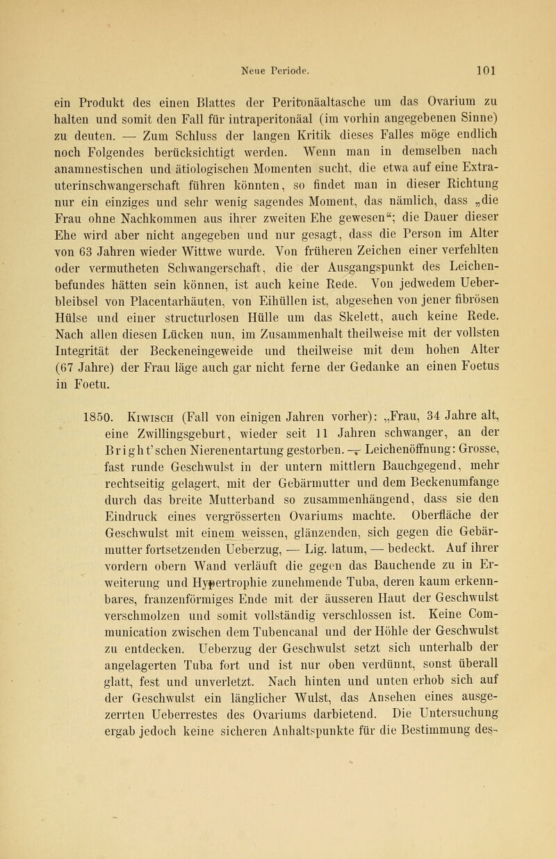 ein Produkt des einen Blattes der Peritonäaltasche um das Ovarium zu halten und somit den Fall für intraperitonäal (im vorhin angegebenen Sinne) zu deuten. — Zum Schluss der langen Kritik dieses Falles möge endlich noch Folgendes berücksichtigt werden. Wenn man in demselben nach anamnestischen und ätiologischen Momenten sucht, die etwa auf eine Extra- uterinschwangerschaft führen könnten, so findet man in dieser Richtung nur ein einziges und sehr wenig sagendes Moment, das nämlich, dass „die Frau ohne Nachkommen aus ihrer zweiten Ehe gewesen; die Dauer dieser Ehe wird aber nicht angegeben und nur gesagt, dass die Person im Alter von 63 Jahren wieder Wittwe wurde. Von früheren Zeichen einer verfehlten oder vermutheten Schwangerschaft, die der Ausgangspunkt des Leichen- befundes hätten sein können, ist auch keine Rede. Von jedwedem Ueber- bleibsel von Placentarhäuten, von Eihüllen ist, abgesehen von jener fibrösen Hülse und einer structurlosen Hülle um das Skelett, auch keine Rede. Nach allen diesen Lücken nun, im Zusammenhalt theilweise mit der vollsten Integrität der Beckeneingeweide und theilweise mit dem hohen Alter (67 Jahre) der Frau läge auch gar nicht ferne der Gedanke an einen Foetus in Foetu. 1850. KrwiscH (Fall von einigen Jahren vorher): „Frau, 34 Jahre alt, eine Zwillingsgeburt, wieder seit 11 Jahren schwanger, an der . Bright'sehen Nierenentartung gestorben. — Leichenöffnung: Grosse, fast runde Geschwulst in der untern mittlem Bauchgegend, mehr rechtseitig gelagert, mit der Gebärmutter und dem Beckenumfange durch das breite Mutterband so zusammenhängend, dass sie den Eindruck eines vergrösserten Ovariums machte. Oberfläche der Geschwulst mit einem weissen, glänzenden, sich gegen die Gebär- mutter fortsetzenden Ueberzug, — Lig. latum, — bedeckt. Auf ihrer vordem obern Wand verläuft die gegen das Bauchende zu in Er- weiterung und Hypertrophie zunehmende Tuba, deren kaum erkenn- bares, franzenförmiges Ende mit der äusseren Haut der Geschwulst verschmolzen und somit vollständig verschlossen ist. Keine Com- munication zwischen dem Tubencanal und der Höhle der Geschwulst zu entdecken. Ueberzug der Geschwulst setzt sich unterhalb der angelagerten Tuba fort und ist nur oben verdünnt, sonst überall glatt, fest und unverletzt. Nach hinten und unten erhob sich auf der Geschwulst ein länglicher Wulst, das Ansehen eines ausge- zerrten Ueberrestes des Ovariums darbietend. Die Untersuchung ergab jedoch keine sicheren Anhaltspunkte für die Bestimmung des-