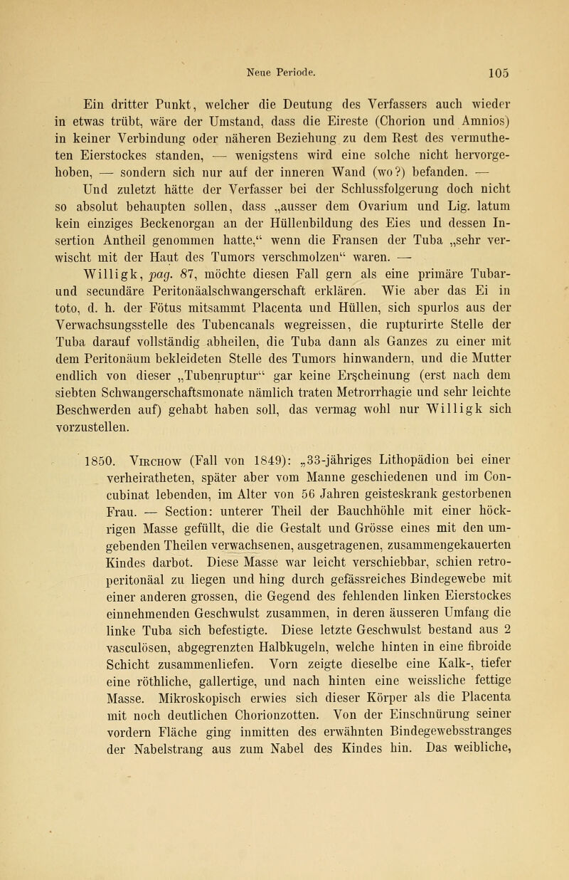 Ein dritter Punkt, welcher die Deutung des Verfassers auch wieder in etwas trübt, wäre der Umstand, dass die Eireste (Chorion und Amnios) in keiner Verbindung oder näheren Beziehung zu dem Rest des vermuthe- ten Eierstockes standen, — wenigstens wird eine solche nicht hervorge- hoben, — sondern sich nur auf der inneren Wand (wo?) befanden. — Und zuletzt hätte der Verfasser bei der Schlussfolgerung doch nicht so absolut behaupten sollen, dass „ausser dem Ovarium und Lig. latum kein einziges Beckenorgan an der Hüllenbildung des Eies und dessen In- sertion Antheil genommen hatte, wenn die Fransen der Tuba „sehr ver- wischt mit der Haut des Tumors verschmolzen1' waren. — Willigk, pag. 87, möchte diesen Fall gern als eine primäre Tubar- und secundäre Peritonäalschwangerschaft erklären. Wie aber das Ei in toto, d. h. der Fötus mitsammt Placenta und Hüllen, sich spurlos aus der Verwachsungsstelle des Tubencanals wegreissen, die rupturirte Stelle der Tuba darauf vollständig abheilen, die Tuba dann als Ganzes zu einer mit dem Peritonäum bekleideten Stelle des Tumors hinwandern, und die Mutter endlich von dieser „Tubenruptur gar keine Erscheinung (erst nach dem siebten Schwangerschaftsmonate nämlich traten Metrorrhagie und sehr leichte Beschwerden auf) gehabt haben soll, das vermag wohl nur Willigk sich vorzustellen. 1850. Virchow (Fall von 1849): „33-jähriges Lithopädion bei einer verheiratheten, später aber vom Manne geschiedenen und im Con- cubinat lebenden, im Alter von 56 Jahren geisteskrank gestorbenen Frau. — Section: unterer Theil der Bauchhöhle mit einer höck- rigen Masse gefüllt, die die Gestalt und Grösse eines mit den um- gebenden Theilen verwachsenen, ausgetragenen, zusammengekauerten Kindes darbot. Diese Masse war leicht verschiebbar, schien retro- peritonäal zu liegen und hing durch gefässreiches Bindegewebe mit einer anderen grossen, die Gegend des fehlenden linken Eierstockes einnehmenden Geschwulst zusammen, in deren äusseren Umfang die linke Tuba sich befestigte. Diese letzte Geschwulst bestand aus 2 vasculösen, abgegrenzten Halbkugeln, welche hinten in eine fibroide Schicht zusammenliefen. Vorn zeigte dieselbe eine Kalk-, tiefer eine röthliche, gallertige, und nach hinten eine weissliche fettige Masse. Mikroskopisch erwies sich dieser Körper als die Placenta mit noch deutlichen Chorionzotten. Von der Einschnürung seiner vordem Fläche ging inmitten des erwähnten Bindegewebsstranges der Nabelstrang aus zum Nabel des Kindes hin. Das weibliche,