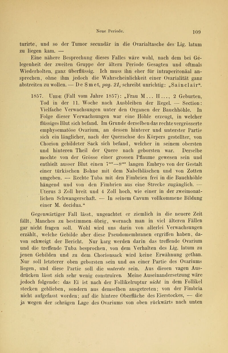 turirte, und so der Tumor secundär in die Ovarialtasche des Lig. latum zu liegen kam. — Eine nähere Besprechung dieses Falles wäre wohl, nach dem bei Ge- legenheit der zweiten Gruppe der altern Periode Gesagten und oftmals Wiederholten, ganz überflüssig. Ich muss ihn eher für intraperitonäal an- sprechen, ohne ihm jedoch die Wahrscheinlichkeit einer Ovarialität ganz abstreiten zu wollen. — D e S m et, pag. 21, schreibt unrichtig: „Sainclair. 1857. Uhde (Fall vom Jahre 1857): „Frau M... H..., 2 Geburten, Tod in der 11. Woche nach Ausbleiben der Regel. — Section: Vielfache Verwachsungen unter den Organen der Bauchhöhle. In Folge dieser Verwachsungen war eine Höhle erzeugt, in welcher flüssiges Blut sich befand. Im Grunde derselben das rechte vergrösserte emphysematöse Ovarium, an dessen hinterer und unterster Partie sich ein länglicher, nach der Querachse des Körpers gestellter, von Chorion gebildeter Sack sich befand, welcher in seinem obersten und hinteren Theil der Quere nach geborsten war. Derselbe mochte von der Grösse einer grossen Pflaume gewesen sein und enthielt ausser Blut einen 7///—8' langen Embryo von der Gestalt einer türkischen Bohne mit dem Nabelbläschen und von Zotten umgeben. — Rechte Tuba mit den Fimbrien frei in die Bauchhöhle hängend und von den Fimbrien aus eine Strecke zugänglich. — Uterus 3 Zoll breit und 4 Zoll hoch, wie einer in der zweimonat- lichen Schwangerschaft. — In seinem Cavum vollkommene Bildung einer M. decidua. Gegenwärtiger Fall lässt, ungeachtet er ziemlich in die neuere Zeit fällt, Manches zu bestimmen übrig, wornach man in viel älteren Fällen gar nicht fragen soll. Wohl wird uns darin von allerlei Verwachsungen erzählt, welche Gebilde aber diese Pseudomembranen ergriffen haben, da- von schweigt der Bericht. Nur karg werden darin das treffende Ovarium und die treffende Tuba besprochen, von dem Verhalten des Lig. latüm zu jenen Gebilden und zu dem Chorionsack wird keine Erwähnung gethan. Nur soll letzterer oben geborsten sein und an einer Partie des Ovariums liegen, und diese Partie soll die unterste sein. Aus diesen vagen Aus- drücken lässt sich sehr wenig construiren. Meine Auseinandersetzung wäre jedoch folgende: das Ei ist nach der Follikelruptur nicht in dem Follikel stecken geblieben, sondern aus demselben ausgetreten; von der Fimbria nicht aufgefasst worden; auf die hintere Oberfläche des Eierstockes, — die ja wegen der schrägen Lage des Ovariums von oben rückwärts nach unten