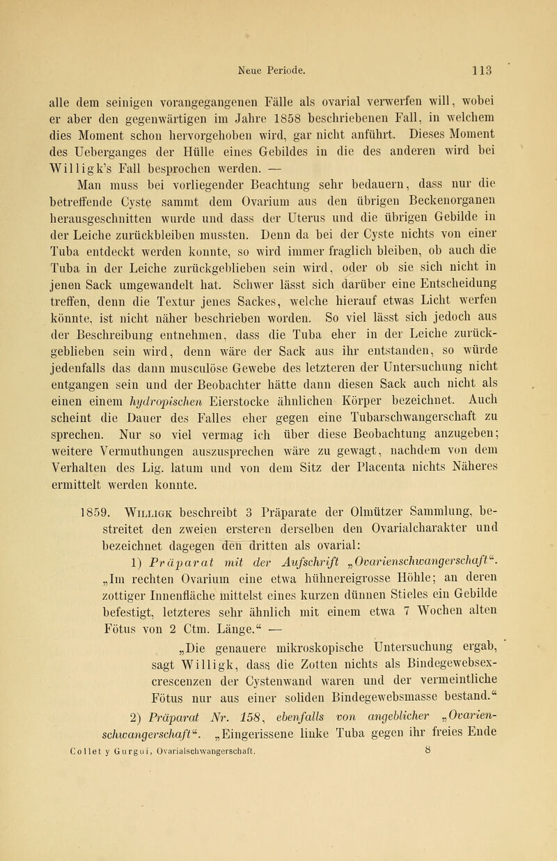 alle dem seinigen vorangegangenen Fälle als ovarial verwerfen will, wobei er aber den gegenwärtigen im Jahre 1858 beschriebenen Fall, in welchem dies Moment schon hervorgehoben wird, gar nicht anführt. Dieses Moment des Ueberganges der Hülle eines Gebildes in die des anderen wird bei Willigk's Fall besprochen werden. — Man mnss bei vorliegender Beachtung sehr bedauern, dass nur die betreffende Cyste sammt dem Ovarium aus den übrigen Beckenorganen herausgeschnitten wurde und dass der Uterus und die übrigen Gebilde in der Leiche zurückbleiben mussten. Denn da bei der Cyste nichts von einer Tuba entdeckt werden konnte, so wird immer fraglich bleiben, ob auch die Tuba in der Leiche zurückgeblieben sein wird, oder ob sie sich nicht in jenen Sack umgewandelt hat. Schwer lässt sich darüber eine Entscheidung treffen, denn die Textur jenes Sackes, welche hierauf etwas Licht werfen könnte, ist nicht näher beschrieben worden. So viel lässt sich jedoch aus der Beschreibung entnehmen, dass die Tuba eher in der Leiche zurück- geblieben sein wird, denn wäre der Sack aus ihr entstanden, so würde jedenfalls das dann musculöse Gewebe des letzteren der Untersuchung nicht entgangen sein und der Beobachter hätte dann diesen Sack auch nicht als einen einem hydropischen Eierstocke ähnlichen Körper bezeichnet. Auch scheint die Dauer des Falles eher gegen eine Tubarschwangerschaft zu sprechen. Nur so viel vermag ich über diese Beobachtung anzugeben; weitere Vermuthungen auszusprechen wäre zu gewagt, nachdem von dem Verhalten des Lig. latum und von dem Sitz der Placenta nichts Näheres ermittelt werden konnte. 1859. Willige beschreibt 3 Präparate der Olmützer Sammlung, be- streitet den zweien ersteren derselben den Ovarialcharakter und bezeichnet dagegen den dritten als ovarial: 1) Präparat mit der Aufschrift „Ovarienschwangerschaft. „Im rechten Ovarium eine etwa hühnereigrosse Höhle; an deren zottiger Innenfläche mittelst eines kurzen dünnen Stieles ein Gebilde befestigt, letzteres sehr ähnlich mit einem etwa 7 Wochen alten Fötus von 2 Ctm. Länge. — „Die genauere mikroskopische Untersuchung ergab, sagt Willigk, dass die Zotten nichts als Bindegewebsex- crescenzen der Cystenwand waren und der vermeintliche Fötus nur aus einer soliden Bindegewebsmasse bestand. 2) Präparat Nr. 158, ebenfalls von angeblicher „Ovarien- schwangerschaft«. „Eingerissene linke Tuba gegen ihr freies Ende Collet y Gurgui, Ovarialsclrwangerschaft. 8