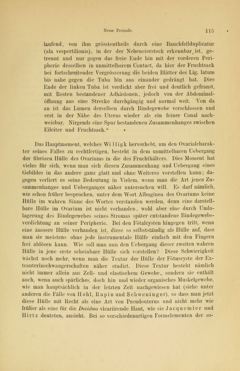 laufend, von ihm grösstenteils durch eine Bauchfellduplicatur (ala vespertilionis), in der der Nebeneierstock erkennbar, ist, ge- trennt und nur gegen das freie Ende hin mit der vorderen Peri- pherie desselben in unmittelbarem Contact, da hier der Fruchtsack bei fortschreitender Vergrösserung die beiden Blätter des Lig. latum bis nahe gegen die Tuba hin aus einander gedrängt hat. Dies Ende der linken Tuba ist verdickt aber frei und deutlich gefranst, mit Resten bestandener Adhäsionen, jedoch von der Abdominal- öfmung aus eine Strecke durchgängig und normal weit. Von da an ist das Lumen derselben durch Bindegewebe verschlossen und erst in der Nähe des Uterus wieder als ein feiner Canal nach- weisbar. Nirgends eine Spur bestandenen Zusammenhanges zwischen Eileiter und Fruchtsack. ♦ Das Hauptmoment, welches Wi lligk hervorhebt, um den OvarialCharak- ter seines Falles zu rechtfertigen, besteht in dem unmittelbaren Uebergang der fibrösen Hülle des Ovariums in die des Fruchthälters. Dies Moment hat vieles für sich, wenn man sich diesen Zusammenhang und Uebergang eines Gebildes in das andere ganz glatt und ohne Weiteres vorstellen kann; da- gegen verliert es seine Bedeutung in Vielem, wenn man die Art jenes Zu- sammenhanges und Ueberganges näher untersuchen will. Es darf nämlich, wie schon früher besprochen, unter dem Wort Albuginea des Ovariums keine Hülle im wahren Sinne des Wortes verstanden werden, denn eine darstell- bare Hülle im Ovarium ist nicht vorhanden, wohl aber eine durch Umla- lagerung des Bindegewebes seines Stromas später entstandene Bindegewebs- verdichtung an seiner Peripherie. Bei den Fötalcysten hingegen tritt, wenn eine äussere Hülle vorhanden ist, diese so selbstständig als Hülle auf, dass man sie meistens ohne jede instrumentale Hülfe einfach mit den Fingern frei ablösen kann. Wie soll man nun den Uebergang dieser zweiten wahren Hülle in jene erste scheinbare Hülle sich vorstellen? Diese Schwierigkeit wächst noch mehr, wenn man die Textur der Hülle der Fötuscyste der Ex- trauterinschwangerschaften näher studirt. Diese Textur besteht nämlich nicht immer allein aus Zell- und elastischem Gewebe, sondern sie enthält auch, wenn auch spärliches, doch hin und wieder organisches Muskelgewebe, wie man hauptsächlich in der letzten Zeit nachgewiesen hat (siehe unter anderen die Fälle von Hohl, Rupin und Schweninger), so dass man jetzt diese Hülle mit Recht als eine Art von Pseudouterus und nicht mehr wie früher als eine für die Decidua vicariirende Haut, wie sie Jacquemier und Hirtz deuteten, ansieht. Bei so verschiedenartigen Formelementen der so-