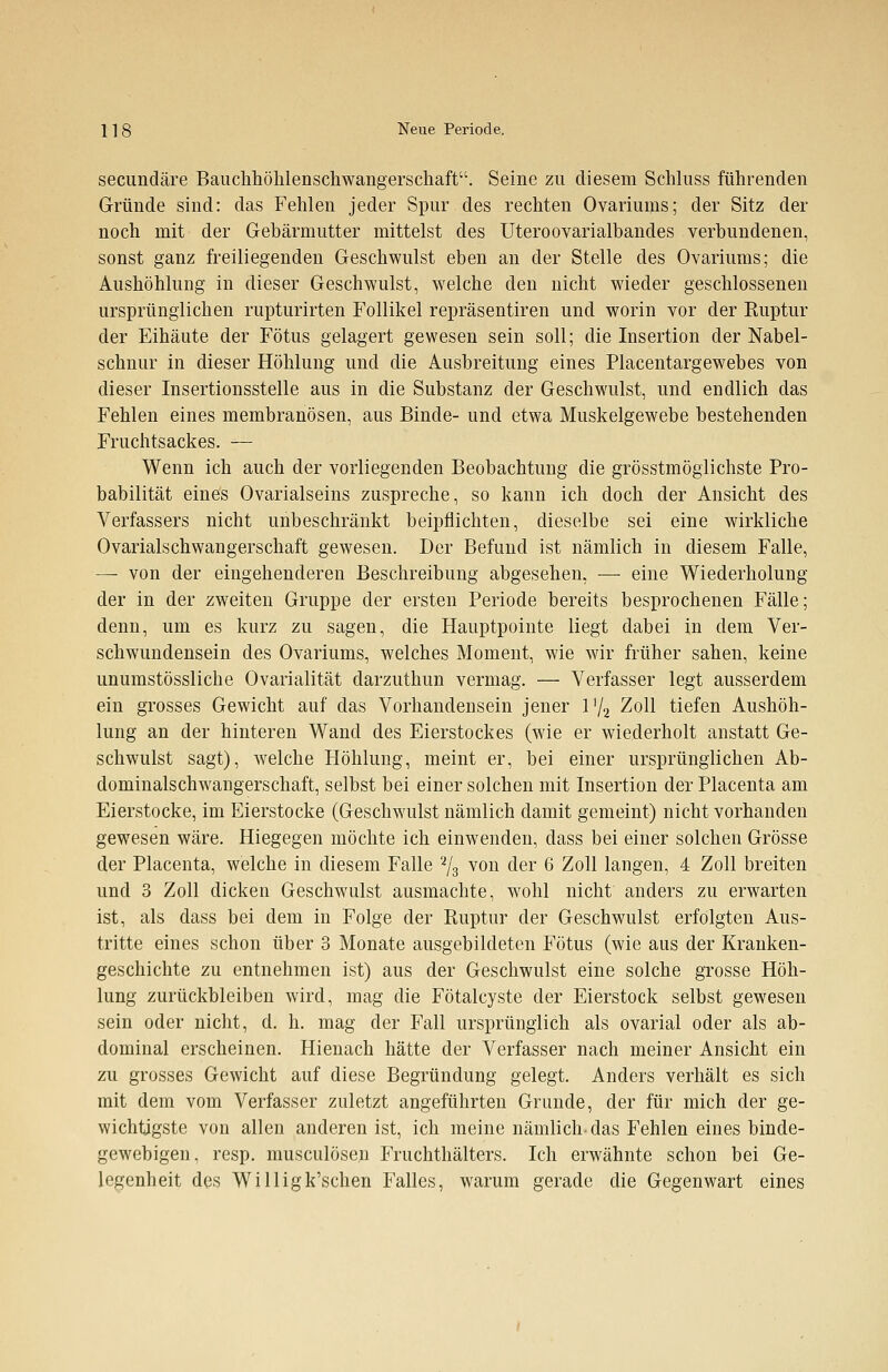 secundäre Bauchhöhlenschwangerschaft. Seine zu diesem Schluss führenden Gründe sind: das Fehlen jeder Spur des rechten Ovariums; der Sitz der noch mit der Gebärmutter mittelst des Uteroovarialbandes verbundenen, sonst ganz freiliegenden Geschwulst eben an der Stelle des Ovariums; die Aushöhlung in dieser Geschwulst, welche den nicht wieder geschlossenen ursprünglichen rupturirten Follikel repräsentiren und worin vor der Ruptur der Eihäute der Fötus gelagert gewesen sein soll; die Insertion der Nabel- schnur in dieser Höhlung und die Ausbreitung eines Placentargewebes von dieser Insertionsstelle aus in die Substanz der Geschwulst, und endlich das Fehlen eines membranösen, aus Binde- und etwa Muskelgewebe bestehenden Fruchtsackes. — Wenn ich auch der vorliegenden Beobachtung die grösstmöglichste Pro- babilität eines Ovarialseins zuspreche, so kann ich doch der Ansicht des Verfassers nicht unbeschränkt beipflichten, dieselbe sei eine wirkliche Ovarialschwangerschaft gewesen. Der Befund ist nämlich in diesem Falle, — von der eingehenderen Beschreibung abgesehen, — eine Wiederholung der in der zweiten Gruppe der ersten Periode bereits besprochenen Fälle; denn, um es kurz zu sagen, die Hauptpointe liegt dabei in dem Ver- schwundensein des Ovariums, welches Moment, wie wir früher sahen, keine unumstössliche Ovarialität darzuthun vermag. — Verfasser legt ausserdem ein grosses Gewicht auf das Vorhandensein jener 172 Zoll tiefen Aushöh- lung an der hinteren Wand des Eierstockes (wie er wiederholt anstatt Ge- schwulst sagt), welche Höhlung, meint er, bei einer ursprünglichen Ab- dominalschwangerschaft, selbst bei einer solchen mit Insertion der Placenta am Eierstocke, im Eierstocke (Geschwulst nämlich damit gemeint) nicht vorhanden gewesen wäre. Hiegegen möchte ich einwenden, dass bei einer solchen Grösse der Placenta, welche in diesem Falle 2/3 von der 6 Zoll langen, 4 Zoll breiten und 3 Zoll dicken Geschwulst ausmachte, wohl nicht anders zu erwarten ist, als dass bei dem in Folge der Ruptur der Geschwulst erfolgten Aus- tritte eines schon über 3 Monate ausgebildeten Fötus (wie aus der Kranken- geschichte zu entnehmen ist) aus der Geschwulst eine solche grosse Höh- lung zurückbleiben wird, mag die Fötalcyste der Eierstock selbst gewesen sein oder nicht, d. h. mag der Fall ursprünglich als ovarial oder als ab- dominal erscheinen. Hienach hätte der Verfasser nach meiner Ansicht ein zu grosses Gewicht auf diese Begründung gelegt. Anders verhält es sich mit dem vom Verfasser zuletzt angeführten Grunde, der für mich der ge- wichtigste von allen anderen ist, ich meine nämlich-das Fehlen eines binde- gewebigen, resp. musculösen Fruchthälters. Ich erwähnte schon bei Ge- legenheit des Willigk'schen Falles, warum gerade die Gegenwart eines
