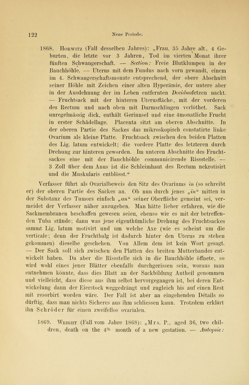1868. Horwitz (Fall desselben Jahres): „Frau. 35 Jahre alt, 4 Ge- burten, die letzte vor 3 Jahren, Tod im vierten Monat ihrer fünften Schwangerschaft. — Section: Freie Blutklumpen in der Bauchhöhle. — Uterus mit dem Fundus nach vorn gewandt, einem im 4. Schwangerschaftsmonate entsprechend, der obere Abschnitt seiner Höhle mit Zeichen einer alten Hyperämie, der untere aber in der Ausdehnung der im Leben entfernten Deciduafetzen nackt. — Fruchtsack mit der hinteren Uterusfläche, mit der vorderen des Rectum und nach oben mit Darmschlingen verlöthet. Sack unregelmässig dick, enthält Gerinnsel und eine 4monatliche Frucht in erster Schädellage. Placenta sitzt am oberen Abschnitte. In der oberen Partie des Sackes das mikroskopisch constatirte linke Ovarium als kleine Platte. Fruchtsack zwischen den beiden Platten des Lig. latum entwickelt; die vordere Platte des letzteren durch Drehung zur hinteren geworden. Im unteren Abschnitte des Frucht- sackes eine mit der Bauchhöhle communicirende Rissstelle. — 3 Zoll über dem Anus ist die Schleimhaut des Rectum nekrotisirt und die Muskularis entblösst. Verfasser führt als Ovarialbeweis den Sitz des Ovariums in (so schreibt er) der oberen Partie des Sackes an. Ob nun durch jenes „m mitten in der Substanz des Tumors einfach ^anii seiner Oberfläche gemeint sei, ver- meidet der Verfasser näher anzugeben. Man hätte lieber erfahren, wie die Sackmembranen beschaffen gewesen seien, ebenso wie es mit der betreffen- den Tuba stünde; dann was jene eigenthümliche Drehung des Fruchtsackes sammt Lig. latum motivirt und um welche Axe (wie es scheint um die verticale; denn der Fruchtbalg ist dadurch hinter den Uterus zu stehen gekommen) dieselbe geschehen. Von Allem dem ist kein Wort gesagt. — Der Sack soll sich zwischen den Platten des breiten Mutterbandes ent- wickelt haben. Da aber die Rissstelle sich in die Bauchhöhle öffnete, so wird wohl eines jener Blätter ebenfalls durchgerissen sein, woraus man entnehmen könnte, dass dies Blatt an der Sackbildung Antheil genommen und vielleicht, dass diese aus ihm selbst hervorgegangen ist, bei deren Ent- wickelung dann der Eierstock weggedrängt und zugleich bis auf einen Rest mit resorbirt worden wäre. Der Fall ist aber an eingehenden Details so dürftig, dass man nichts Sicheres aus ihm schliessen kann. Trotzdem erklärt ihn Schröder für einen zweifellos ovarialen. 1869. Wright (Fall vom Jahre 1868): „Mrs. P., aged 36, two chil- drun, death on the 4th month of a new gestation. — Autopsie: