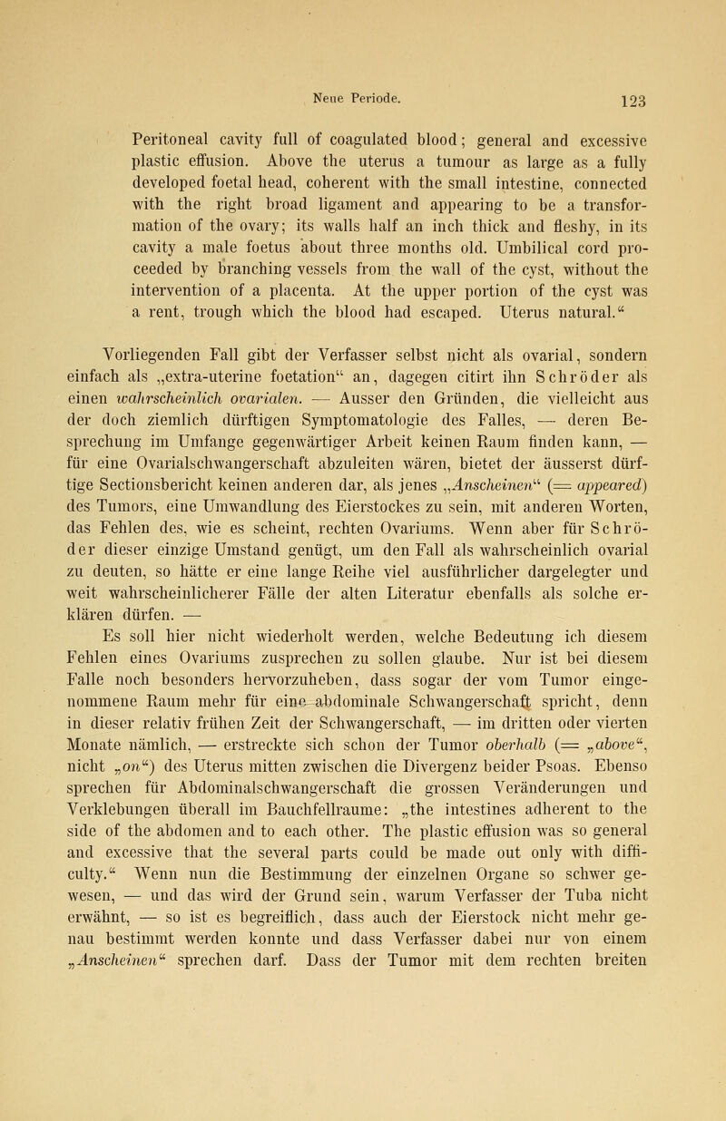 Peritoneal cavity füll of coagulated blood; general and excessive plastic effusion. Above the uterus a turaour as large as a fully developed foetal head, coherent with the small intestine, connected with the right broad ligament and appearing to be a transfor- mation of the ovary; its walls half an inch thick and fleshy, in its cavity a male foetus about three months old. Umbilical cord pro- ceeded by branching vessels from the wall of the cyst, without the Intervention of a placenta. At the upper portion of the cyst was a rent, trough which the blood had escaped. Uterus natural. Vorliegenden Fall gibt der Verfasser selbst nicht als ovarial, sondern einfach als „extra-uterine foetation an, dagegen citirt ihn Schröder als einen wahrscheinlich ovarialen. — Ausser den Gründen, die vielleicht aus der doch ziemlich dürftigen Symptomatologie des Falles, — deren Be- sprechung im Umfange gegenwärtiger Arbeit keinen Raum finden kann, — für eine Ovarialschwangerschaft abzuleiten wären, bietet der äusserst dürf- tige Sectionsbericht keinen anderen dar, als jenes „Anscheinen (= appeared) des Tumors, eine Umwandlung des Eierstockes zu sein, mit anderen Worten, das Fehlen des, wie es scheint, rechten Ovariums. Wenn aber für Schrö- der dieser einzige Umstand genügt, um den Fall als wahrscheinlich ovarial zu deuten, so hätte er eine lange Reihe viel ausführlicher dargelegter und weit wahrscheinlicherer Fälle der alten Literatur ebenfalls als solche er- klären dürfen. — Es soll hier nicht wiederholt werden, welche Bedeutung ich diesem Fehlen eines Ovariums zusprechen zu sollen glaube. Nur ist bei diesem Falle noch besonders hervorzuheben, dass sogar der vom Tumor einge- nommene Raum mehr für eine-abdominale Schwangerschaft spricht, denn in dieser relativ frühen Zeit der Schwangerschaft, — im dritten oder vierten Monate nämlich, — erstreckte sich schon der Tumor oberhalb (= „above, nicht „oft) des Uterus mitten zwischen die Divergenz beider Psoas. Ebenso sprechen für Abdominalschwangerschaft die grossen Veränderungen und Verklebungen überall im Bauchfellraume: „the intestines adherent to the side of the abdomen and to each other. The plastic effusion was so general and excessive that the several parts could be made out only with diffi- culty. Wenn nun die Bestimmung der einzelnen Organe so schwer ge- wesen, — und das wird der Grund sein, warum Verfasser der Tuba nicht erwähnt, — so ist es begreiflich, dass auch der Eierstock nicht mehr ge- nau bestimmt werden konnte und dass Verfasser dabei nur von einem „Anscheinen sprechen darf. Dass der Tumor mit dem rechten breiten
