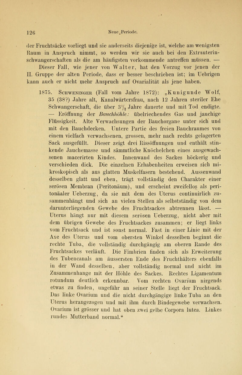 der Fruchtsäcke vorliegt und sie anderseits diejenige ist, welche am wenigsten Raum in Anspruch nimmt, so werden wir sie auch bei den Extrauterin- schwangerschaften als die am häufigsten vorkommende antreffen müssen. — Dieser Fall, wie jener von Walter, hat den Vorzug vor jenen der IL Gruppe der alten Periode, dass er besser beschrieben ist; im Uebrigen kann auch er nicht mehr Anspruch auf Ovarialität als jene haben. 1875. Schwenijtoer (Fall vom Jahre 1872): „Kunigunde Wolf, 35 (38?) Jahre alt, Kanalwärtersfrau, nach 12 Jahren steriler Ehe Schwangerschaft, die über 3'/2 Jahre dauerte und mit Tod endigte. — Eröffnung der Bauchhöhle: übelriechendes Gas und jauchige Flüssigkeit. Alte Verwachsungen der Bauchorgane unter sich' und mit den Bauchdecken. Untere Partie des freien Bauchraumes von einem vielfach verwachsenen, grossen, mehr nach rechts gelagerten Sack ausgefüllt. Dieser zeigt drei Rissöffnungen und enthält stin- kende Jauchemasse und sämmtliche Knöchelchen eines ausgewach- senen macerirten Kindes. Innenwand des Sackes höckerig und verschieden dick. Die einzelnen Erhabenheiten erweisen sich mi- kroskopisch als aus glatten Muskelfasern bestehend. Aussenwand desselben glatt und eben, trägt vollständig den Charakter einer serösen Membran (Peritonäum), und erscheint zweifellos als peri- tonäaler Ueberzug, da sie mit dem des Uterus continuirlich zu- sammenhängt und sich an vielen Stellen als selbstständig von dem darunterliegenden Gewebe des Fruchtsackes abtrennen lässt. — Uterus hängt nur mit diesem serösen Ueberzug, nicht aber mit dem übrigen Gewebe des Fruchtsackes zusammen; er liegt links vom Fruchtsack und ist sonst normal. Fast in einer Linie mit der Axe des Uterus und vom obersten Winkel desselben beginnt die rechte Tuba, die vollständig durchgängig am oberen Rande des Fruchtsackes verläuft. Die Fimbrien finden sich als Erweiterung des Tubencanals am äussersten Ende .des Fruchthälters ebenfalls in der Wand desselben, aber vollständig normal und nicht im Zusammenhange mit der Höhle des Sackes. Rechtes Ligamentum rotundum deutlich erkennbar. Vom rechten Ovarium nirgends etwas zu finden, ungefähr an seiner Stelle liegt der Fruchtsack. Das linke Ovarium und die nicht durchgängige linke Tuba an den Uterus herangezogen und mit ihm durch Bindegewebe verwachsen. Ovarium ist grösser und hat oben zwei gelbe Corpora lutea. Linkes rundes Mutterband normal.