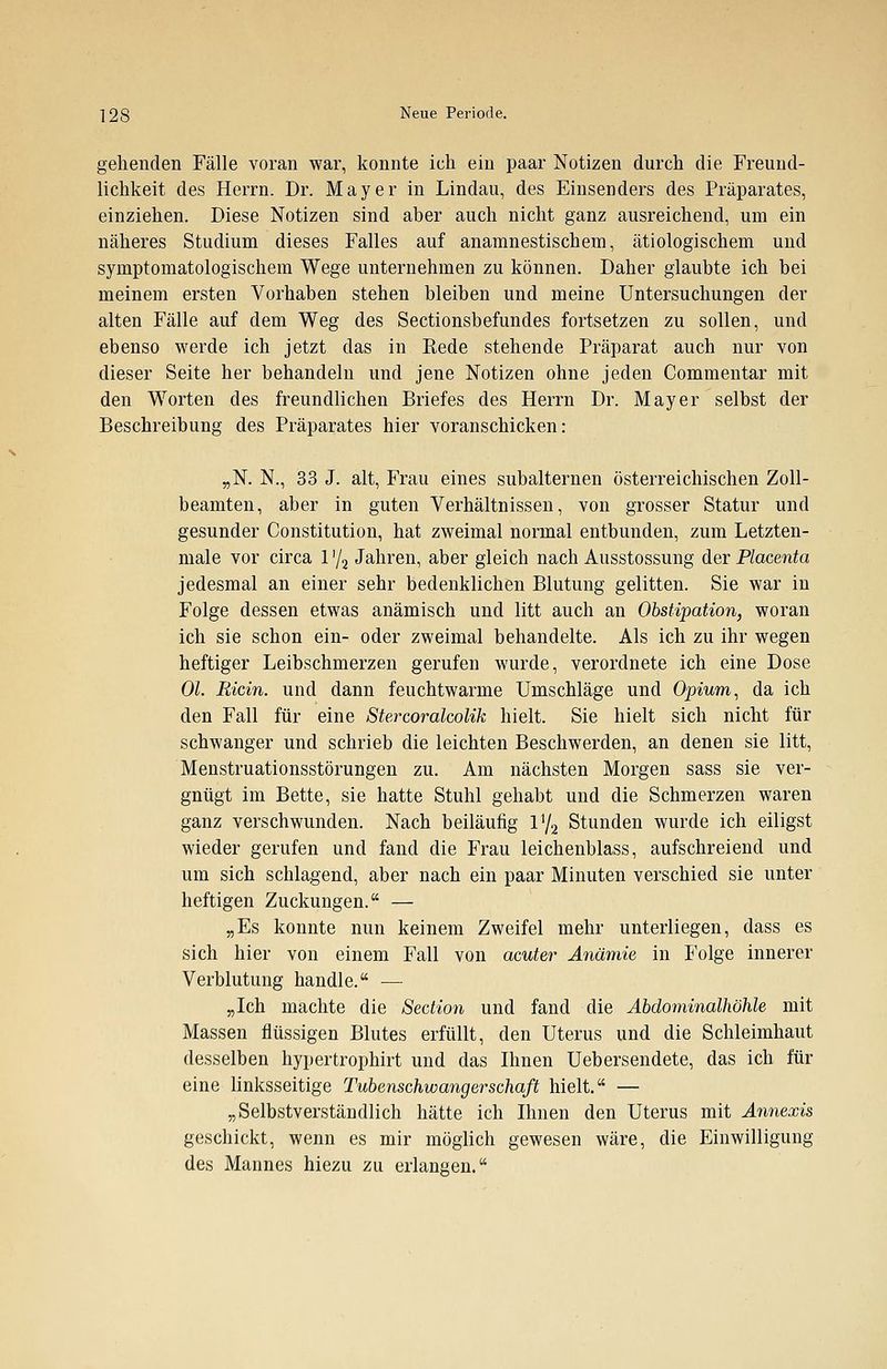 gehenden Fälle voran war, konnte ich ein paar Notizen durch die Freund- lichkeit des Herrn. Dr. Mayer in Lindau, des Einsenders des Präparates, einziehen. Diese Notizen sind aber auch nicht ganz ausreichend, um ein näheres Studium dieses Falles auf anamnestischem, ätiologischem und symptomatologischem Wege unternehmen zu können. Daher glaubte ich bei meinem ersten Vorhaben stehen bleiben und meine Untersuchungen der alten Fälle auf dem Weg des Sectionsbefundes fortsetzen zu sollen, und ebenso werde ich jetzt das in Rede stehende Präparat auch nur von dieser Seite her behandeln und jene Notizen ohne jeden Commentar mit den Worten des freundlichen Briefes des Herrn Dr. Mayer selbst der Beschreibung des Präparates hier voranschicken: „N. N., 33 J. alt, Frau eines subalternen österreichischen Zoll- beamten, aber in guten Verhältnissen, von grosser Statur und gesunder Constitution, hat zweimal normal entbunden, zum Letzten- male vor circa 1 '/2 Jahren, aber gleich nach Ausstossung der Placenta jedesmal an einer sehr bedenklichen Blutung gelitten. Sie war in Folge dessen etwas anämisch und litt auch an Obstipation, woran ich sie schon ein- oder zweimal behandelte. Als ich zu ihr wegen heftiger Leibschmerzen gerufen wurde, verordnete ich eine Dose Ol. Ricin. und dann feuchtwarme Umschläge und Opium, da ich den Fall für eine Stercoralcolik hielt. Sie hielt sich nicht für schwanger und schrieb die leichten Beschwerden, an denen sie litt, Menstruationsstörungen zu. Am nächsten Morgen sass sie ver- gnügt im Bette, sie hatte Stuhl gehabt und die Schmerzen waren ganz verschwunden. Nach beiläufig V/2 Stunden wurde ich eiligst wieder gerufen und fand die Frau leichenblass, aufschreiend und um sich schlagend, aber nach ein paar Minuten verschied sie unter heftigen Zuckungen. — „Es konnte nun keinem Zweifel mehr unterliegen, dass es sich hier von einem Fall von acuter Anämie in Folge innerer Verblutung handle. — „Ich machte die Section und fand die Abdominalhöhle mit Massen flüssigen Blutes erfüllt, den Uterus und die Schleimhaut desselben hypertrophirt und das Ihnen Uebersendete, das ich für eine linksseitige Tubenschwangerschaß hielt. — „Selbstverständlich hätte ich Ihnen den Uterus mit Annexis geschickt, wenn es mir möglich gewesen wäre, die Einwilligung des Mannes hiezu zu erlangen.