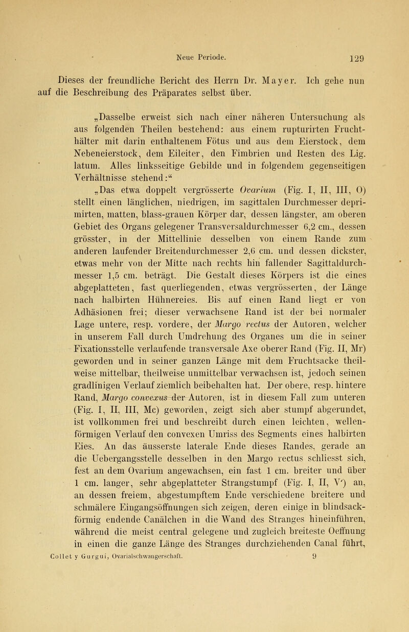 Dieses der freundliche Bericht des Herrn Dr. Mayer. Ich gehe nun auf die Beschreibung des Präparates selbst über. „Dasselbe erweist sich nach einer näheren Untersuchung als aus folgenden Theilen bestehend: aus einem rupturirten Frucht- hälter mit darin enthaltenem Fötus und aus dem Eierstock, dem Nebeneierstock, dem Eileiter, den Fimbrien und Resten des Lig. latum. Alles linksseitige Gebilde und in folgendem gegenseitigen Verhältnisse stehend: „Das etwa doppelt vergrösserte Ovarium (Fig. I, II, III, 0) stellt einen länglichen, niedrigen, im sagittalen Durchmesser depri- mirten, matten, blass-grauen Körper dar, dessen längster, am oberen Gebiet des Organs gelegener Transversaldurchmesser 6,2 cm., dessen grösster, in der Mittellinie desselben von einem Rande zum anderen laufender Breitendurchmesser 2,6 cm. und dessen dickster, etwas mehr von der Mitte nach rechts hin fallender Sagittaldurch- messer 1,5 cm. beträgt. Die Gestalt dieses Körpers ist die eines abgeplatteten, fast querliegenden, etwas vergrösserten, der Länge nach halbirten Hühnereies. Bis auf einen Rand liegt er von Adhäsionen frei; dieser verwachsene Rand ist der bei normaler Lage untere, resp. vordere, der Margo rectus der Autoren, welcher in unserem Fall durch Umdrehung des Organes um die in seiner Fixationsstelle verlaufende transversale Axe oberer Rand (Fig. II, Mr) geworden und in seiner ganzen Länge mit dem Fruchtsacke theil- weise mittelbar, theilweise unmittelbar verwachsen ist, jedoch seinen gradlinigen Verlauf ziemlich beibehalten hat. Der obere, resp. hintere Rand, Margo convexus der Autoren, ist in diesem Fall zum unteren (Fig. I, II, III, Mc) geworden, zeigt sich aber stumpf abgerundet, ist vollkommen frei und beschreibt durch einen leichten, wellen- förmigen Verlauf den convexen Umriss des Segments eines halbirten Eies. An das äusserste laterale Ende dieses Randes, gerade an die Uebergangsstelle desselben in den Margo rectus schliesst sich, fest an dem Ovarium angewachsen, ein fast 1 cm. breiter und über 1 cm. langer, sehr abgeplatteter Strangstumpf (Fig. I, II, V') an, an dessen freiem, abgestumpftem Ende verschiedene breitere und schmälere Eingangsöffnungen sich zeigen, deren einige in blindsack- förmig endende Canälchen in die Wand des Stranges hineinführen, während die meist central gelegene und zugleich breiteste Oeffnung in einen die ganze Länge des Stranges durchziehenden Canal führt, Collet y Gurgui, Ovarialschwangerschaft. 9