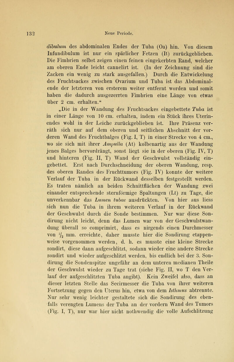 dibulum des abdominalen Endes der Tuba (Oa) hin. Von diesem Infundibulum ist nur ein spärlicher Fetzen (It) zurückgeblieben. Die Fimbrien selbst zeigen einen feinen eingekerbten Rand, welcher am oberen Ende leicht cannelirt ist. (In der Zeichnung sind die Zacken ein wenig zu stark ausgefallen.) Durch die Entwickelung des Fruchtsackes zwischen Ovarium und Tuba ist das Abdominal- ende der letzteren von ersterein weiter entfernt worden und somit haben die dadurch ausgezerrten Fimbrien eine Länge von etwas über 2 cm. erhalten. „Die in der Wandung des Fmchtsackes eingebettete Tuba ist in einer Länge von 10 cm. erhalten, indem ein Stück ihres Uterin- endes wohl in der Leiche zurückgeblieben ist. Ihre Präsenz ver- räth sich nur auf dem oberen und seitlichen Abschnitt der vor- deren Wand des Fruchtbalges (Fig. I, T) in einer Strecke von 4 cm., wo sie sich mit ihrer Ampulla (At) kolbenartig aus der Wandung jenes Balges hervordrängt, sonst liegt sie in der oberen (Fig. IV, T) und hinteren (Fig. II, T) Wand der Geschwulst vollständig ein- gebettet. Erst nach Durchschneidung der oberen Wandung, resp. des oberen Randes des Fruchttumors (Fig. IV) konnte der weitere Verlauf der Tuba in der Rückwand desselben festgestellt werden. Es traten nämlich an beiden Schnittflächen der Wandung zwei einander entsprechende sternförmige Spaltungen (Lt) zu Tage, die unverkennbar das Lumen tubae ausdrückten. Von hier aus Hess sich nun die Tuba in ihrem weiteren Verlauf in der Rückwand der Geschwulst durch die Sonde bestimmen. Nur war diese Son- dirung nicht leicht, denn das Lumen war von der Geschwulstwan- dung überall so comprimirt, dass es nirgends einen Durchmesser von J/2 mm. erreichte, daher musste hier die Sondirung etappen- weise vorgenommen werden, d. h. es musste eine kleine Strecke sondirt, diese dann aufgeschlitzt, sodann wieder eine andere Strecke sondirt und wieder aufgeschlitzt werden, bis endlich bei der 3. Son- dirung die Sondenspitze ungefähr an dem unteren medianen Theile der Geschwulst wieder zu Tage trat (siehe Fig. II, wo T den Ver- lauf der aufgeschlitzten Tuba angibt). Kein Zweifel also, dass an dieser letzten Stelle das Secirmesser die Tuba von ihrer weiteren Fortsetzung gegen den Uterus hin, etwa von dem Isthmus abtrennte. Nur sehr wenig leichter gestaltete sich die Sondirung des eben- falls verengten Lumens der Tuba an der vordem Wand des Tumors (Fig. I, T), nur war hier nicht nothwendig die volle Aufschlitzung