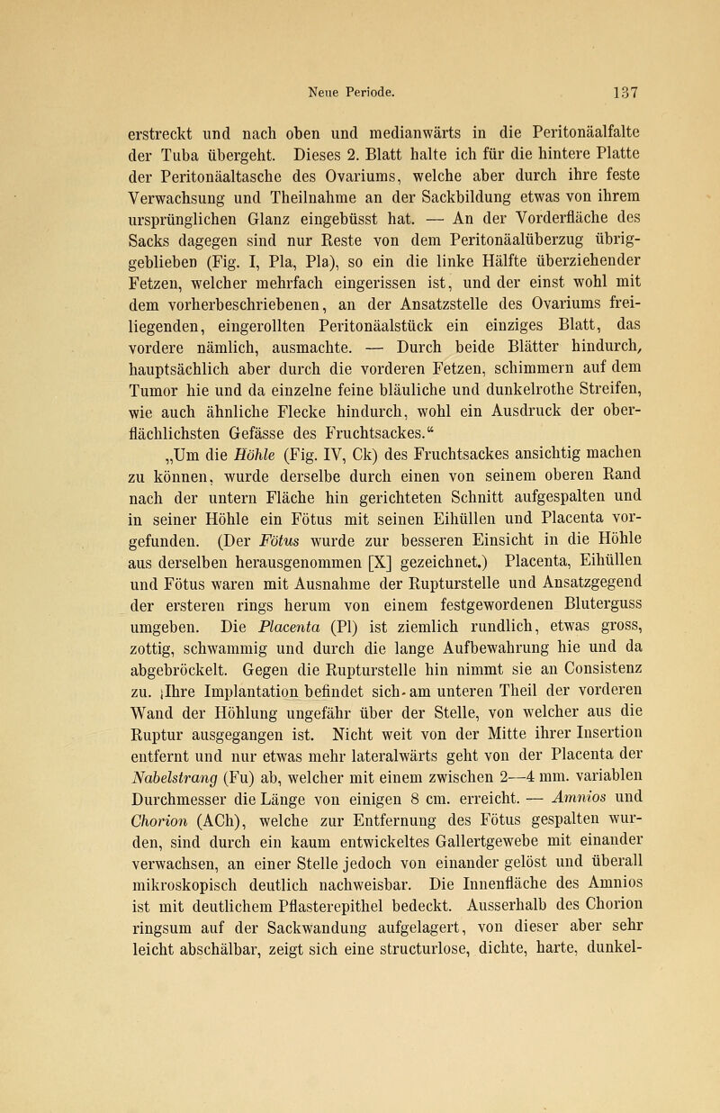 erstreckt und nach oben und medianwärts in die Peritonäalfalte der Tuba übergeht. Dieses 2. Blatt halte ich für die hintere Platte der Peritonäaltasche des Ovariums, welche aber durch ihre feste Verwachsung und Theilnahme an der Sackbildung etwas von ihrem ursprünglichen Glanz eingebüsst hat. — An der Vorderfläche des Sacks dagegen sind nur Eeste von dem Peritonäalüberzug übrig- geblieben (Fig. I, Pia, Pia), so ein die linke Hälfte überziehender Fetzen, welcher mehrfach eingerissen ist, und der einst wohl mit dem vorherbeschriebenen, an der Ansatzstelle des Ovariums frei- liegenden, eingerollten Peritonäalstück ein einziges Blatt, das vordere nämlich, ausmachte. — Durch beide Blätter hindurch, hauptsächlich aber durch die vorderen Fetzen, schimmern auf dem Tumor hie und da einzelne feine bläuliche und dunkelrothe Streifen, wie auch ähnliche Flecke hindurch, wohl ein Ausdruck der ober- flächlichsten Gefässe des Fruchtsackes. „Um die Höhle (Fig. IV, Ck) des Fruchtsackes ansichtig machen zu können, wurde derselbe durch einen von seinem oberen Rand nach der untern Fläche hin gerichteten Schnitt aufgespalten und in seiner Höhle ein Fötus mit seinen Eihüllen und Placenta vor- gefunden. (Der Fötus wurde zur besseren Einsicht in die Höhle aus derselben herausgenommen [X] gezeichnet.) Placenta, Eihüllen und Fötus waren mit Ausnahme der Rupturstelle und Ansatzgegend der ersteren rings herum von einem festgewordenen Bluterguss umgeben. Die Placenta (PI) ist ziemlich rundlich, etwas gross, zottig, schwammig und durch die lange Aufbewahrung hie und da abgebröckelt. Gegen die Rupturstelle hin nimmt sie an Consistenz zu. ilhre Implantation befindet sich- am unteren Theil der vorderen Wand der Höhlung ungefähr über der Stelle, von welcher aus die Ruptur ausgegangen ist. Nicht weit von der Mitte ihrer Insertion entfernt und nur etwas mehr lateralwärts geht von der Placenta der Nabelstrang (Fu) ab, welcher mit einem zwischen 2—4 mm. variablen Durchmesser die Länge von einigen 8 cm. erreicht. — Amnios und Chorion (ACh), welche zur Entfernung des Fötus gespalten wur- den, sind durch ein kaum entwickeltes Gallertgewebe mit einander verwachsen, an einer Stelle jedoch von einander gelöst und überall mikroskopisch deutlich nachweisbar. Die Innenfläche des Amnios ist mit deutlichem Pflasterepithel bedeckt. Ausserhalb des Chorion ringsum auf der Sackwandung aufgelagert, von dieser aber sehr leicht abschälbar, zeigt sich eine structurlose, dichte, harte, dunkel-