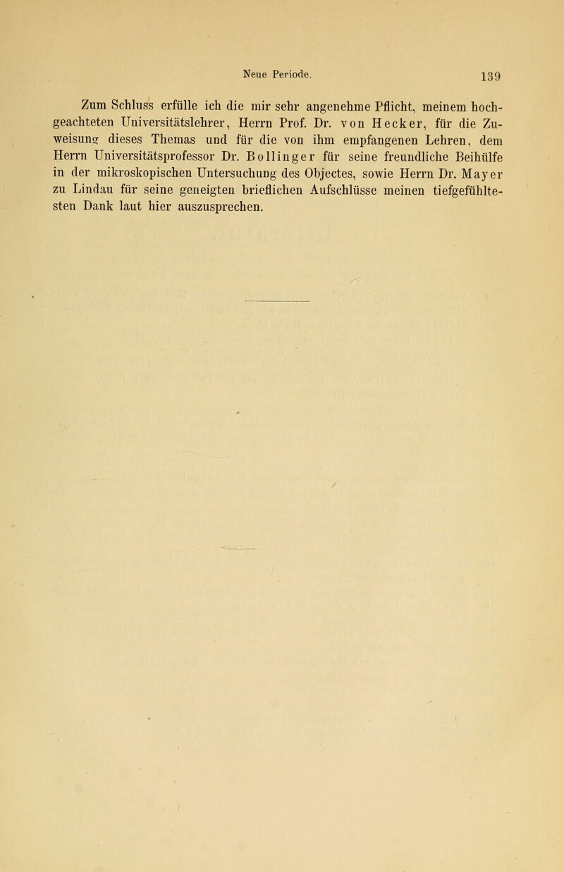 Zum Schluss erfülle ich die mir sehr angenehme Pflicht, meinem hoch- geachteten Universitätslehrer, Herrn Prof. Dr. von Heck er, für die Zu- weisung dieses Themas und für die von ihm empfangenen Lehren, dem Herrn Universitätsprofessor Dr. Bollinger für seine freundliche Beihülfe in der mikroskopischen Untersuchung des Objectes, sowie Herrn Dr. Mayer zu Lindau für seine geneigten brieflichen Aufschlüsse meinen tiefgefühlte- sten Dank laut hier auszusprechen.