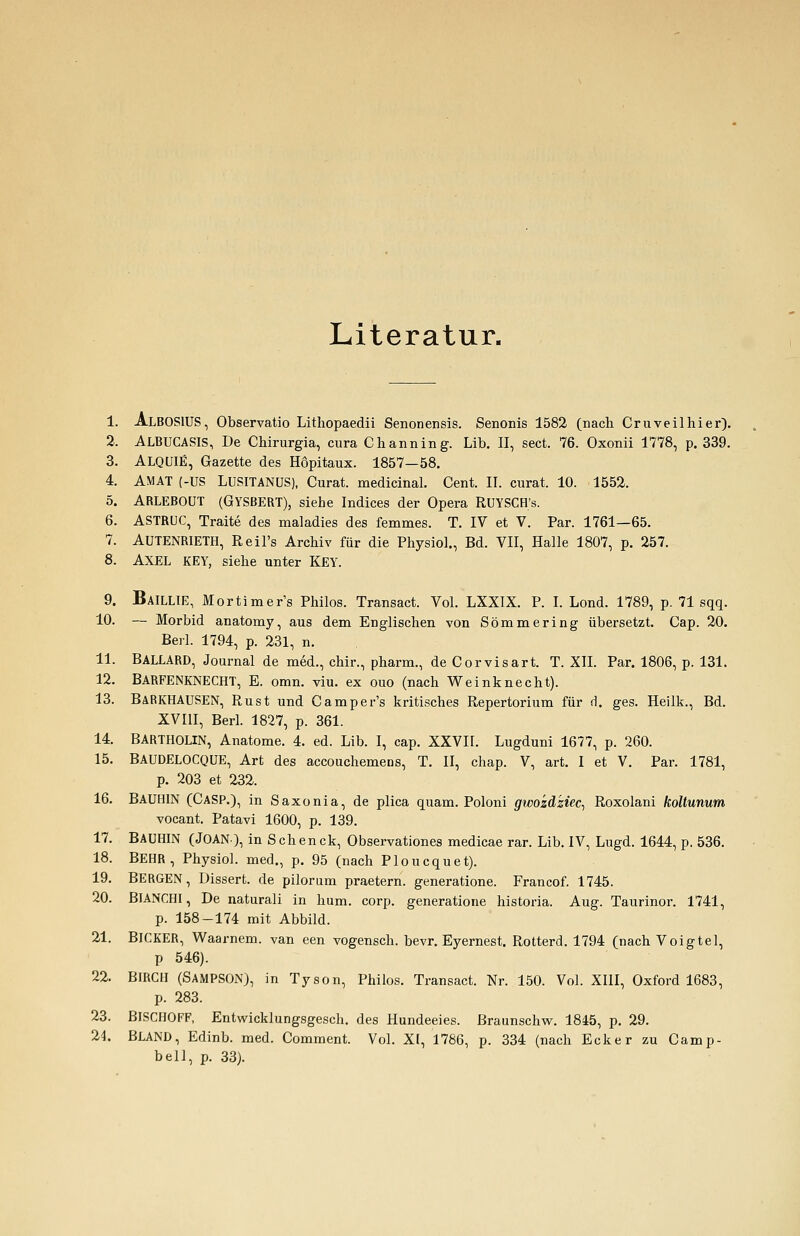 Literatur. 1. AlbosIUS, Observatio Lithopaedii Senonensis. Senonis 1582 (nach Cruveilhier). 2. ALBUCASIS, De Chirurgia, cura Channing. Lib. II, sect. 76. Oxonii 1778, p. 339. 3. ALQUIE, Gazette des Höpitaux. 1857—58. 4. AMAT (-US LUSITANUS), Curat, medicinal. Cent. II. curat. 10. 1552. 5. ARLEBOUT (GYSBERT), siehe Indices der Opera RUYSCH's. 6. ASTRUC, Traite des maladies des femmes. T. IV et V. Par. 1761—65. 7. AUTENRIETH, Reil's Archiv für die Physiol., Bd. VII, Halle 1807, p. 257. 8. AXEL KEY, siehe unter KEY. 9. BaILLIE, Mortimer's Philos. Transact. Vol. LXXIX. P. I. Lond. 1789, p. 71 sqq. 10. — Morbid anatomy, aus dem Englischen von Sömmering übersetzt. Cap. 20. Berl. 1794, p. 231, n. 11. BALLARD, Journal de med., chir., pharm., de Corvisart. T. XII. Par. 1806, p. 131. 12. BARFENKNECHT, E. omn. viu. ex ouo (nach Weinknecht). 13. BARKHAUSEN, Rust und Camper's kritisches Repertorium für d. ges. Heilk., Bd. XVIII, Berl. 1827, p. 361. 14. BARTHOLIN, Anatome. 4. ed. Lib. I, cap. XXVIL Lugduni 1677, p. 260. 15. BAUDELOCQUE, Art des accouchemens, T. II, chap. V, art. I et V. Par. 1781, p. 203 et 232. 16. BAUHIN (CASP.), in Saxonia, de plica quam. Poloni gwozä'ziec, Roxolani koltunum vocant. Patavi 1600, p. 139. 17. BAUHIN (JOAN), in S ch en ck, Observationes medicae rar. Lib. IV, Lugd. 1644, p. 536. 18. BEHR, Physiol. med., p. 95 (nach Ploucquet). 19. BERGEN, Üissert. de pilorum praetern. generatione. Francof. 1745. 20. BIANCHI, De naturali in hum. corp. generatione historia. Aug. Taurinor. 1741, p. 158-174 mit Abbild. 21. BICKER, Waarnem. van een vogensch. bevr. Eyernest. Rotterd. 1794 (nach Voigtel, p 546). 22. BIRCH (SAMPSON), in Tyson, Philos. Transact. Nr. 150. Vol. XIII, Oxford 1683, p. 283. 23. BISCIIOFF, Entwicklungsgesch. des Hundeeies. Braunschw. 1845, p. 29. 24. BLAND, Edinb. med. Comment. Vol. XI, 1786, p. 334 (nach Ecker zu Camp- bell, p. 33).