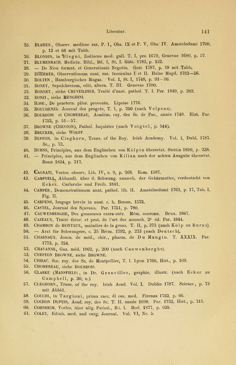 25. BLAS1US, Observ. medicae rar. P. I, Obs. IX et P. V, Obs.' IV. Amstelodami 1700, p. 13 et 66 mit Tabb. 26. BLONDIN, in*Blegni, Zodiacus med. gall. T. I, pro 1679, Genevae 1680, p. 57. 27. BLUMENBACH, Medicin. Bibl., Bd. I, St. I. Gott. 1783, p. 152. 28. — De Nisu format. et Generationis Negotio. Gott. 1787, p. 19 mit Tabb. 29. BÜEHMER, Observationum anat. rar. fasciculus I et IL Halae Magd. 1752—56. 30. BOLTEN, Hamburgisches Magaz. Vol. I, St. I, 1748, p. 92-96. 31. BONET, Sepulchretum, edit. altera. T. III. Genevae 1700. 32. BONNET , siehe CRUVEILHIER, Traite d'anat. pathol. T. I. Par. 1849, p. 382. 33. BONZ1, siehe MENGHINI. 34. BöSE, De praetern. pilor. proventu. Lipsiae 1776. 35. BOUCHENEL Journal des progres, T. I, p. 250 (nach Velpeau). 36. BOURDOIS et CHOMEREAU, Academ. roy. des Sc. de Par., annee 1748. Hist. Par. 1752, p. 51-57. 37. BROWNE (CHESTON), Pathol. Inquiries (nach Voigtel, p. 544). 38. BRUCKER, siehe WOLFF. , 39. BUFFON, in Cieghorn, Trans, of the Roy. Irish Academy. Vol. I, Dubl. 1787. Sc, p. 73. 40. BURNS, Principles, aus dem Englischen von Kölpin übersetzt. Stettin 1820, p. 238. 41. — Principles, aus dem Englischen von Kilian nach der achten Ausgabe übersetzt. Bonn 1834, p. 217. , 42. CAGNATI, Varior. observ. Lib. IV, c. 9, p. 268. Rom. 1587. 43. CAMPBELL, Abhandl. über d. Schwang, ausserh. der Gebärmutter, verdeutscht von Ecker. Carlsruhe und Freib. 1841. 44. CAMPER, Demonstration um anat. pathol. lib. IL Amstelaedami 1762, p. 17, Tab. I, Fig. IL 45. CARPENS, Isagoge brevis in anat. c. h. Bonon. 1522. 46. CASTEL, Journal des Scavans. Par. 1751, p. 780. 47. CAUWENBERGHE, Des grossesses extra-uter. Mem. couronn. Brux. 1867. 48. CAZEAUX, Traite theor. et prat. de l'art des accouch. 2e ed. Par. 1844. 49. CHAMBON de MONTAUX, maladies de la gross. T. II, p. 373 (nach Kölp zuBurns). 50. — Arzt für Schwangere, c. 35 Brem. 1792, p. 223 (nach Deutsch). 51. CHARNAUX, Journ. de med., chir., pharm, de Du Mang in. T. XXXIX. Par. 1773, p. 324. 52. CHAVANNE, Gaz. med. 1862, p. 200 (nach Cauwenberghe). 53. CHESTON BROWNE, siehe BROWNE. 54. CHIRAC, Soc. roy. des Sc. de Montpellier, T. I. Lyon 1766, Hist., p. 109. 55. CHOMEREAU, siehe BOURDOIS. 56. CLARKE (MANSFIELD), in Dr. Granvilles, graphic. illustr. (nach Ecker zu Campbell, p. 30, n.) 57. CLEGHORN, Trans, of the roy. Irish Acad. Vol. I. Dublin 1787. Science, p. 73 mit Abbld. 58. COCCH1, in Targioni, prima racc. di oss. med. Firenza 1752, p. 66. 59. COCHON DUPUIS, Acad. roy. des Sc. T. II, annee 1698. Par. 1733, Hist., p. 211. 60. COHNHEIM, Vorles. über allg. Pathol., BJ. I. Berl. 1877, p. 635. 61. COLEY, Edinb. med. and surg. Journal. Vol. VI, Nr. 5.