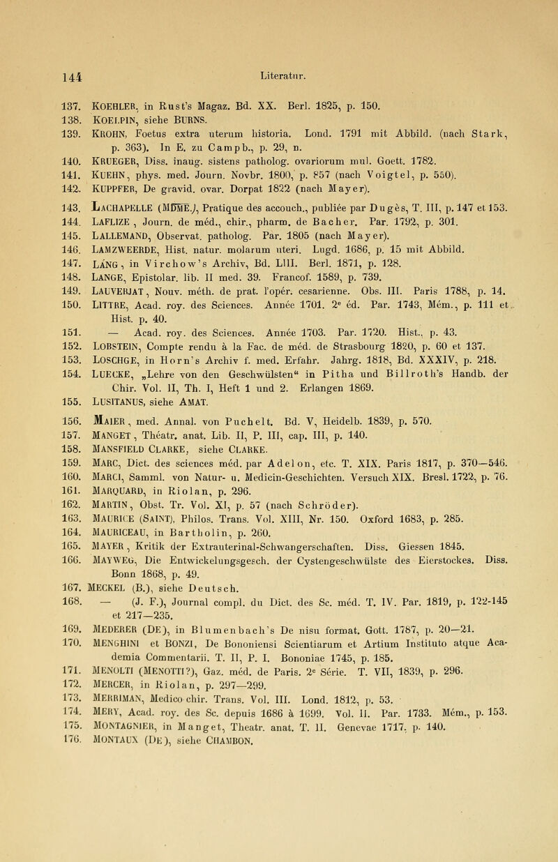 137. KOEHLER, in Rust's Magaz. Bd. XX. Berl. 1825, p. 150. 138. KOEI.P1N, siehe BURNS. 139. KROHN, Foetus extra uterum historia. Lond. 1791 mit Abbild, (nach Stark, p. 363). In E. zu Campb., p. 29, n. 140. KRUEGER, Diss. inaug. sistens patholog. ovariorum mul. Goett. 1782. 141. KUEHN, phys. med. Journ. Novbr. 1800, p. 857 (nach Voigtel, p. 550). 142. KUPPFER, De gravid, ovar. Dorpat 1822 (nach Mayer). 143. LaCHAPELLE (MDmI.J, Pratique des accouch., publiee par Duges, T. III, p. 147 et 153. 144. LAFL1ZE , Journ. de med., chir., pharm, de Bacher. Par. 1792, p. 301. 145. LALLEMAND, Observat. patholog. Par. 1805 (nach Mayer). 146. LAMZWEERDE, Hist. natur. molarum uteri. Lugd. 1686, p. 15 mit Abbild. 147. LANG, in Virchow's Archiv, Bd. L11I. Berl. 1871, p. 128. 148. LANGE, Epistolar. üb. II med. 39. Francof. 1589, p. 739. 149. LAUVERJAT, Nouv. meth. de prat. l'oper. cesarienne. Obs. III. Paris 1788, p. 14. 150. LlTTRE, Acad. roy. des Sciences. Annee 1701. 2e ed. Par. 1743, Mem., p. 111 et. Hist. p. 40. 151. — Acad. roy. des Sciences. Annee 1703. Par. 1720. Hist., p. 43. 152. LOBSTEIN, Compte rendu ä la Fac. de med. de Strasbourg 1820, p. 60 et 137. 153. LOSCHGE, in Horn's Archiv f. med. Erfahr. Jahrg. 1818, Bd. XXXIV, p. 218. 154. LUECKE, „Lehre von den Geschwülsten in Pitha und Billroth's Handb. der Chir. Vol. II, Th. I, Heft 1 und 2. Erlangen 1869. 155. LUSITANUS, siehe AMAT. 156. MäIER, med. Annal. von Puchelt. Bd. V, Heidelb. 1839, p. 570. 157. MANGET, Theatr. anat. Lib. II, P. III, cap. III, p. 140. 158. MANSF1ELD CLARKE, siehe CLARKE. 159. MARC, Dict. des sciences med. par Adelon, etc. T. XIX. Paris 1817, p. 370—546. 160. MARC1, Samml. von Natur- u. Medicin-Geschichten. Versuch XIX. Bresl. 1722, p. 76. 161. MARQUARD, in Riolan, p. 296. 162. MARTIN, Obst. Tr. Vol. XI, p. 57 (nach Schröder). 163. MAURICE (SAINT), Philos. Trans. Vol. XIII, Nr. 150. Oxford 1683, p. 285. 164. MAURICEAU, in Bartholin, p. 260. 165. MAYER , Kritik der Extrauterinal-Schwangerschaften. Diss. Giessen 1845. 166. MAYWEG, Die Entwickelungsgesch. der Cystengeschwülste des Eierstockes. Diss. Bonn 1868, p. 49. 167. MECKEL (B.), siehe Deutsch. 168. — (J. F.), Journal compl. du Dict. des Sc. med. T. IV. Par. 1819, p. 122-145 et 217—235. 169. MEDERER (DE), in Blumenbach's De nisu format. Gott. 1787, p. 20-21. 170. MENGH1N1 et BONZI, De Bononiensi Scientiarum et Artium Instituto atque Aca- demia Commentarii. T. II, P. I. Bononiae 1745, p. 185. 171. MENüLTI (MENOTTI?), Gaz. med. de Paris. 2C Serie. T. VII, 1839, p. 296. 172. MERCER, in Riolan, p. 297—299. 173. MERRIMAN, Medico chir. Trans. Vol. III. Lond. 1812, p. 53. 174. MERY, Acad. roy. des Sc. depuis 1686 ä 1699. Vol. II. Par. 1733. Mem., p. 153. 175. MONTAGN1ER, in Manget, Theatr. anat. T. II. Genevae 1717, p. 140. 176. MONTAUX (DE), siehe ClIAMBON.