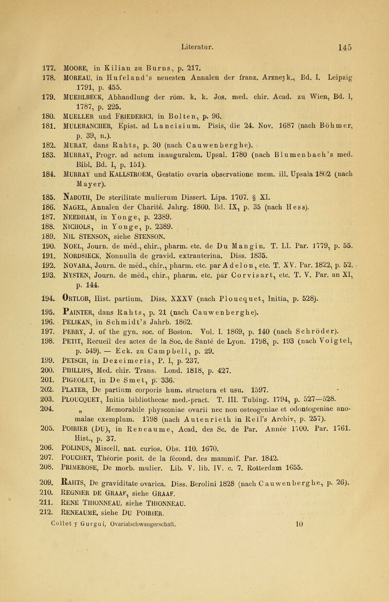 177. MOORE, in Kilian zu Burns, p. 217. 178. MOREAU, in Hufeland's neuesten Annalen der franz. Arznejk., Bd. I. Leipzig 1791, p. 455. 179. MUEHLBECK, Abhandlung der röm. k. k. Jos. med. chir. Acad. zu Wien, Bd. 1, 1787, p. 225. 180. MUELLER und FR1EDERICI, in Bolten, p. 96. 181. MULEBANCHER, Epist. ad Lancisium. Pisis, die 24. Nov. 1687 (nach Böhmer, p. 39, n.). 182. MURAT, dans Rahts, p. 30 (nach Cauwenberghe). 183. MURRAY, Progr. ad actum inauguralem. Upsal. 1780 (nach Blumenbach's med. Bibl. Bd. I, p. 151). 184. MURRAY und KALLSTROEM, Gestatio Ovaria observatione mem. ill. Upsala 1802 (nach Mayer). 185. NABOTH, De sterilitate mulierum Dissert. Lips. 1707. § XI. 186. NAGEL, Annalen der Charite. Jahrg. 1860. Bd. IX, p. 35 (nach Hess). 187. NEEDHAM, in Yonge, p. 2389. 188. NlGHOLS, in Yonge, p. 2389. 189. NIL STENSON, siehe STENSON. 190. NOEL, Journ. de med., chir., pharm, etc. de Du Mangin. T. LI. Par. 1779, p. 55. 191. NORJDS1ECK, Nonnulla de gravid, extrauterina. Diss. 1835. 192. NOVARA, Journ. de med., chir., pharm, etc. par Adel on, etc. T. XV. Par. 1822, p. 52. 193. NYSTEN, Journ. de med., chir., pharm, etc. par Corvisart, etc. T. V. Par. an XI, p. 144. 194. ORTLOB, Hist. partium. Diss. XXXV (nach Ploucquet, Initia, p. 528). 195. PA1NTER, dans Rahts, p. 21 (nach Cauwenberghe). 196. PELIKAN, in Schmidt's Jahrb. 1862. 197. PERRY, J. of the gyn. soc. of Boston. Vol. I. 1869, p. 140 (nach Schröder). 198. PETIT, Recueil des actes de la Soc. de Sante de Lyon. 1798, p. 193 (nach Voigtel, p. 549). — Eck. zu Campbell, p. 29. 199. PETSGH, in Dezeimeris, P. I, p. 237. 200. PHILLIPS, Med. chir. Trans. Lond. 1818, p. 427. 201. PIGEOLET, in De Smet, p. 336. 202. PLATER, De partium corporis hum. structura et usu. 1597. 203. PLOUCQUET, Initia bibliothecae med.-pract. T. III. Tubing. 1794, p. 527—528. 204. „ Memorabile physconiae ovarii nee non osteogeniae et odontogeniae ano- malae exemplum. 1798 (nach Autenrieth in Reil's Archiv, p. 257). 205. POIRIER (DU), in Reneaume, Acad. des Sc. de Par. Annee V,Q0. Par. 1761. Hist., p. 37. 206. POL1NUS, Miscell. nat. curios. Obs. 110. 1670. 207. POUCHET, Theorie posit. de la lecond. des mammif. Par. 1842. 208. PRIMEROSE, De morb. mulier. Lib. V. Hb. IV. c. 7. Rotterdam 1655. 209. RAHTS, De graviditate ovarica. Diss. Berolini 1828 (nach Cauwenberghe, p. 26). 210. REGN1ER DE GRAAF, siehe GRAAF. 211. RENE THIONNEAU, siehe THIONNEAU. 212. Reneaume, siehe Du poirier. Collet y Gurgui, Ovariaischwangerschaft. 10