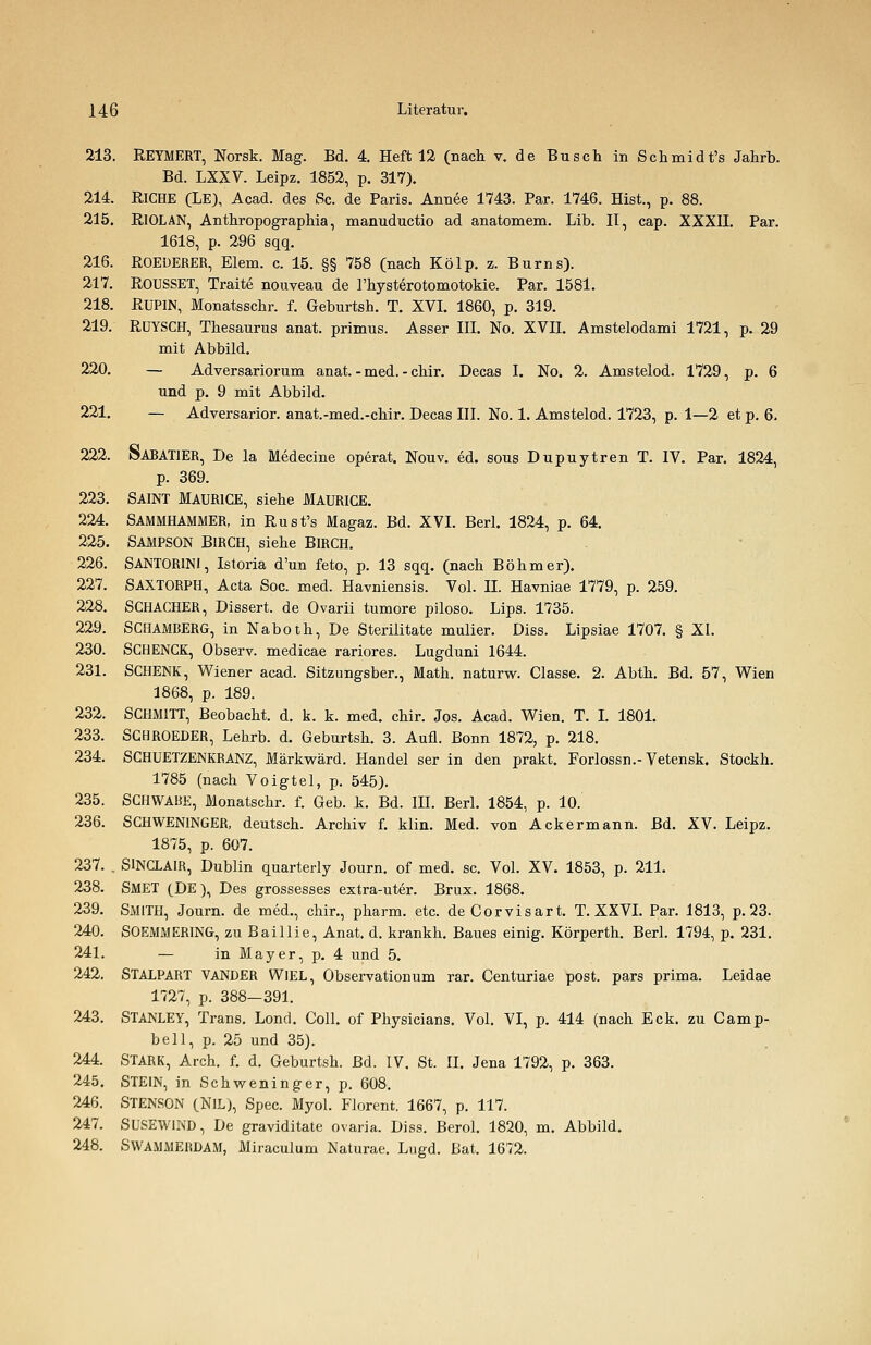 213. REYMERT, Norsk. Mag. Bd. 4. Heft 12 (nach v. de Busch in Schmidt's Jahrb. Bd. LXXV. Leipz. 1852, p. 317). 214. RlCHE (LE), Acad. des Sc. de Paris. Anuee 1743. Par. 1746. Hist., p. 88. 215. RlOLAN, Anthropographia, manuductio ad anatomem. Lib. II, cap. XXXII. Par. 1618, p. 296 sqq. 216. ROEüERER, Eiern, c. 15. §§ 758 (nach Kölp. z. Bums). 217. ROUSSET, Traite nouveau de l'hysterotomotokie. Par. 1581. 218. RUP1N, Monatsschr. f. Geburtsh. T. XVI. 1860, p. 319. 219. RUYSCH, Thesaurus anat. primus. Asser III. No. XVII. Amstelodami 1721, p. 29 mit Abbild. 220. — Adversariorum anat. - med. - chir. Decas I. No. 2. Amstelod. 1729, p. 6 und p. 9 mit Abbild. 221. — Adversarior. anat.-med.-chir. Decas III. No. 1. Amstelod. 1723, p. 1—2 et p. 6. 222. SARAT1ER, De la Medecine operat. Nouv. ed. sous Dupuytren T. IV. Par. 1824, p. 369. 223. SAINT MAURICE, siehe MAURICE. 224. SAMMHAMMER, in Rust's Magaz. Bd. XVI. Berl. 1824, p. 64. 225. SAMPSON BIRCH, siehe BlRCH. 226. SANTOR1NI, Istoria d'un feto, p. 13 sqq. (nach Böhmer). 227. SAXTORPH, Acta Soc. med. Havniensis. Vol. IL Havniae 1779, p. 259. 228. SCHACHER, Dissert. de Ovarii tumore piloso. Lips. 1735. 229. SCHAMBERG, in Naboth, De Sterilitate mulier. Diss. Lipsiae 1707. § XI. 230. SCHENCK, Observ. medicae rariores. Lugduni 1644. 231. SCHENK, Wiener acad. Sitzungsber., Math, naturw. Classe. 2. Abth. Bd. 57, Wien 1868, p. 189. 232. SCHMITT, Beobacht. d. k. k. med. chir. Jos. Acad. Wien. T. I. 1801. 233. SCHROEDER, Lehrb. d. Geburtsh. 3. Aufl. Bonn 1872, p. 218. 234. SCHUETZENKRANZ, Märkwärd. Handel ser in den prakt. Forlossn.-Vetensk. Stockh. 1785 (nach Voigtel, p. 545). 235. SCHWABE, Monatschr. f. Geb. k. Bd. IH. Berl. 1854, p. 10. 236. SCHWENINGER, deutsch. Archiv f. klin. Med. von Ackermann. Bd. XV. Leipz. 1875, p. 607. 237. . SINCLAIR, Dublin quarterly Journ. of med. sc. Vol. XV. 1853, p. 211. 238. SMET (DE), Des grossesses extra-uter. Brux. 1868. 239. SMITH, Journ. de med., chir., pharm, etc. de Corvisart. T. XXVI. Par. 1813, p. 23. 240. SOEMMERING, zu Baillie, Anat. d. krankh. Baues einig. Körperth. Berl. 1794, p. 231. 241. — in Mayer, p. 4 und 5. 242. STALPART VANDER WIEL, Observationum rar. Centuriae post. pars prima. Leidae 1727, p. 388—391. 243. STANLEY, Trans. Lond. Coli, of Physicians. Vol. VI, p. 414 (nach Eck. zu Camp- bell, p. 25 und 35). 244. STARK, Arch. f. d. Geburtsh. Bd. IV, St. II. Jena 1792, p. 363. 245. STEIN, in Schweninger, p. 608. 246. STENSON (NIL), Spec. Myol. Florent. 1667, p. 117. 247. SUSEWIND, De graviditate Ovaria. Diss. Berol. 1820, m. Abbild. 248. SWAMMERDAM, Miraculum Naturae. Lugd. Bat. 1672.