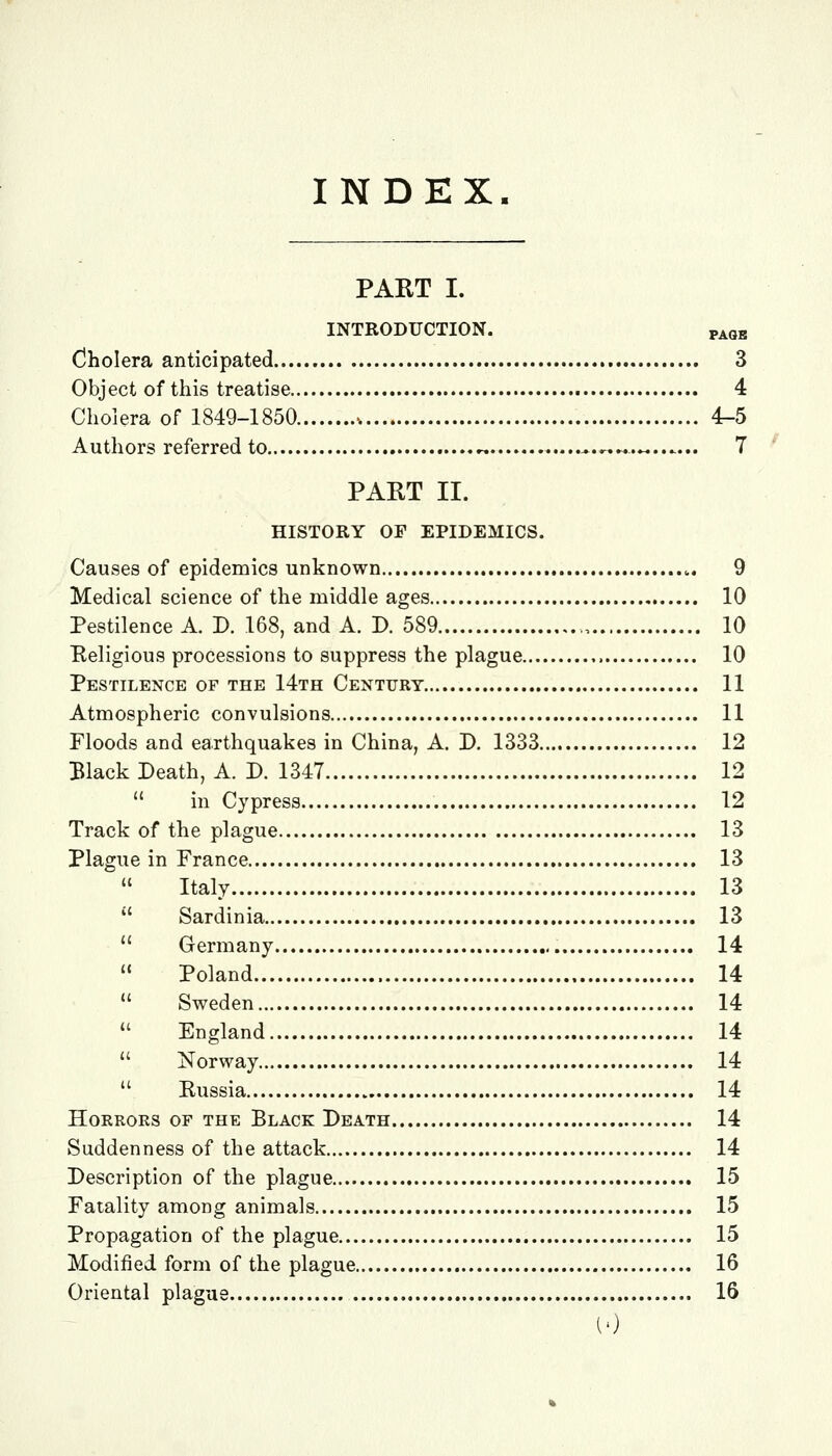 INDEX. PART I. INTRODUCTION. page Oholera anticipated 3 Object of this treatise 4 Cholera of 1849-1850 -. 4-5 Authors referred to « ^.««..«....... 7 PART II. HISTORY OP EPIDEMICS. Causes of epidemics unknown 9 Medical science of the middle ages 10 Pestilence A. D. 168, and A. D. 589 , 10 Religious processions to suppress the plague 10 Pestilence of the 14th Century 11 Atmospheric convulsions 11 Floods and earthquakes in China, A. D. 1333 12 Black Death, A. D. 1347 12  in Cypress 12 Track of the plague 13 Plague in France 13 Italy 13  Sardinia 13  Germany 14  Poland 14  Sweden 14  England 14  Norway 14  Russia 14 Horrors of the Black Death 14 Suddenness of the attack 14 Description of the plague 15 Fatality among animals 15 Propagation of the plague 15 Modified form of the plague 16 Oriental plague 16