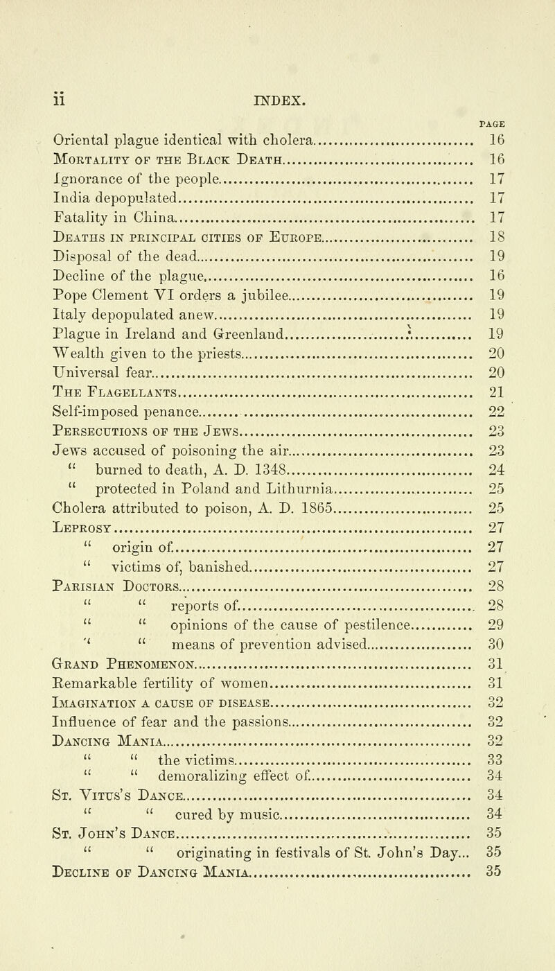 PAGE Oriental plague identical with cholera 16 Mortality of the Black Death 16 Ignorance of the people 17 India depopulated 17 Fatality in China 17 Deaths in peincipal cities of Europe 18 Disposal of the dead 19 Decline of the plague 16 Pope Clement VI orders a jubilee 19 Italy depopulated anew 19 Plague in Ireland and Grreenland .*. 19 Wealth given to the priests 20 Universal fear 20 The Flagellants 21 Self-imposed penance 22 Persecutions of the Jews 23 Jews accused of poisoning the air 23  burned to death, A. D. 1348 24  protected in Poland and Lithurnia 25 Cholera attributed to poison, A. D. 1865 25 Leprosy 27  origin of 27  victims of, banished 27 Parisian Doctors 28   reports of. 28   opinions of the cause of pestilence 29 ''  means of prevention advised 30 Grand Phenomenon 31 Eemarkable fertility of women 31 Imagination a cause of disease 32 Influence of fear and the passions 32 Dancing Mania 32   the victims 33   demoralizing effect of 34 St. Yitus's Dance 34   cured by music 34 St. John's Dance 35   originating in festivals of St. John's Day... 35 Decline of Dancing Mania 35