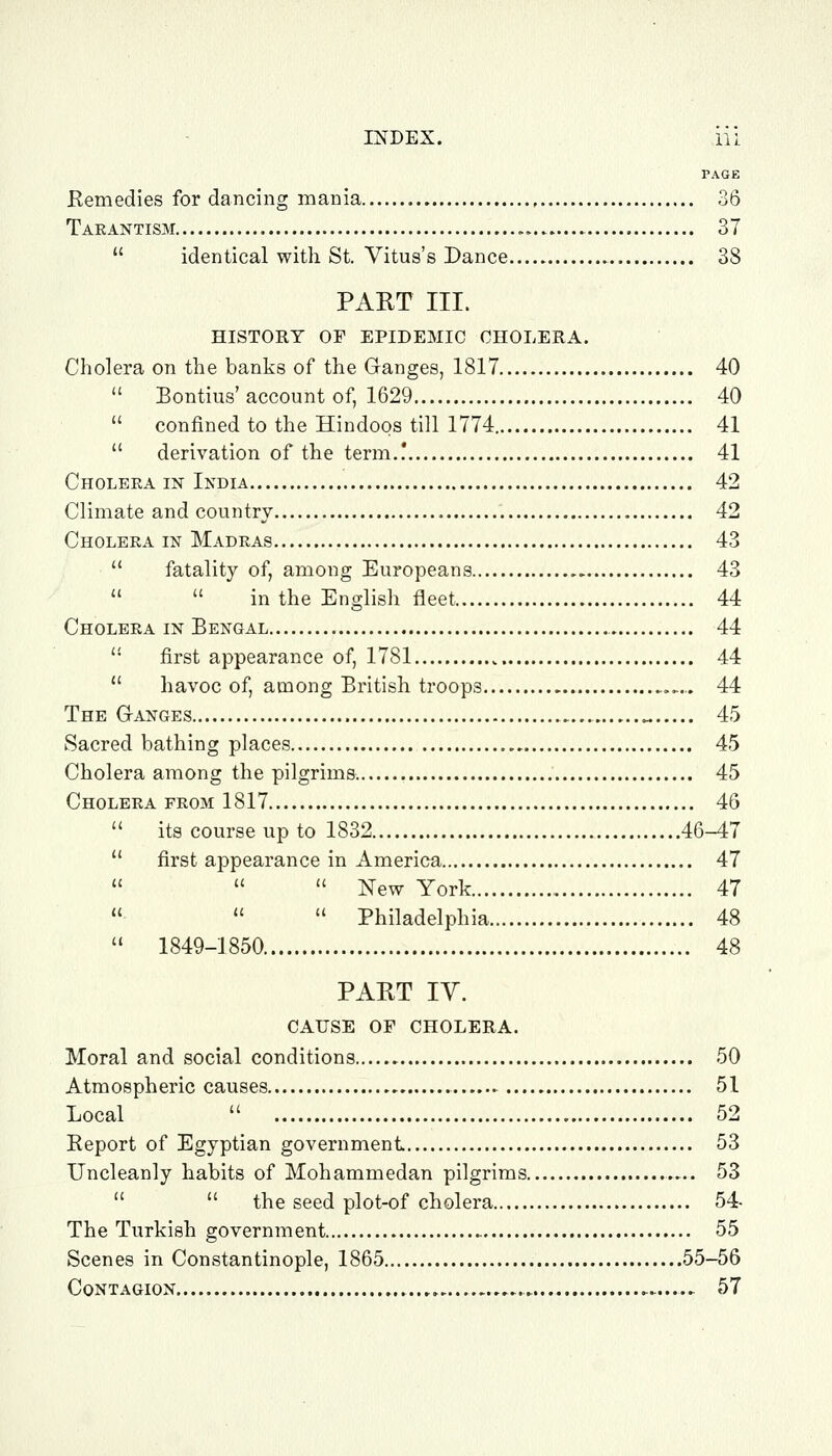 PAGE Remedies for dancing mania 36 Taeantism 37  identical with St. Vitus's Dance..... 38 PART III. HISTORY OF EPIDEMIC CHOLERA. Cholera on the banks of the Ganges, 1817 40  Bontius'account of, 1629 40  confined to the Hindoos till 1774 41  derivation of the term.! 41 Choleea in India 42 Climate and country 42 Cholera in Madras 43  fatality of, among Europeans 43   in the English fleet 44 Cholera in Bengal 44  first appearance of, 1781 44  havoc of, among British troops .,.,. 44 The Ganges „ 45 Sacred bathing places 45 Cholera among the pilgrims. 45 Cholera from 1817 46  its course up to 1832 46-47  first appearance in America 47    New York 47    Philadelphia 48  1849-1850 48 PART IV. CAUSE OF CHOLERA. Moral and social conditions 50 Atmospheric causes 51 Local  52 Report of Egyptian government 53 Uncleanly habits of Mohammedan pilgrims 53   the seed plot-of cholera 54- The Turkish government 55 Scenes in Constantinople, 1865 55-56 Contagion 57