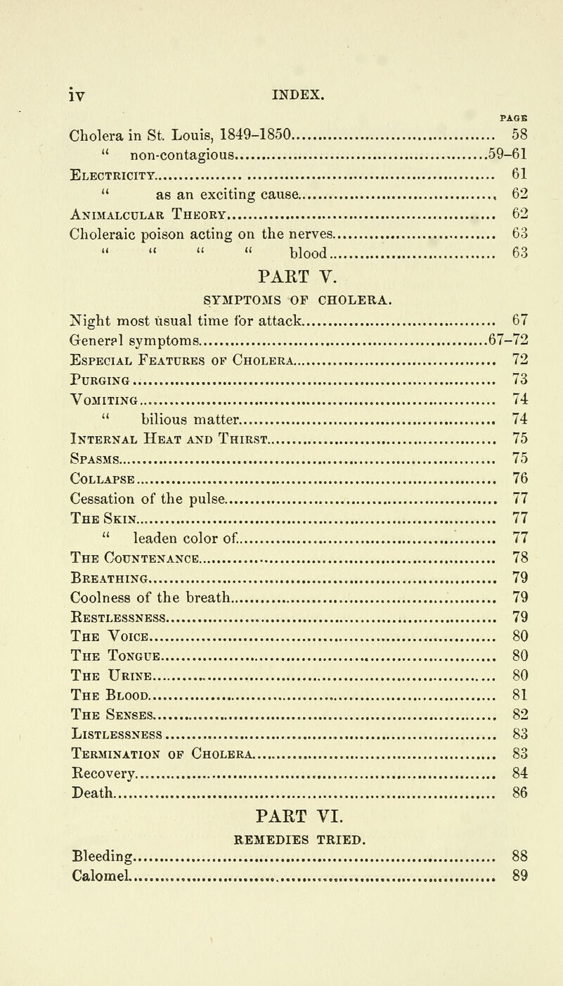 PAGK Cholera in St. Louis, 1849-1850 58  non-contagious 59-61 Electricity 61  as an exciting cause , 62 Animalcular Theory 62 Choleraic poison acting on the nerves 63    '' blood 63 PART V. SYMPTOMS OF CHOLERA. Night most usual time for attack 67 Generpl symptoms 67-72 Especial Features of Cholera 72 Purging 73 Vomiting 74  bilious matter 74 Internal Heat and Thirst 75 Spasms 75 Collapse 76 Cessation of the pulse 77 The Skin 77  leaden color of 77 The Countenance 78 Breathing 79 Coolness of the breath 79 Restlessness 79 The Voice 80 The Tongue 80 The Urine 80 The Blood 81 The Senses 82 LiSTLESSNESS 83 Termination of Cholera 83 Recovery 84 Death 86 PART VI. REMEDIES TRIED. Bleeding 88 Calomel 89