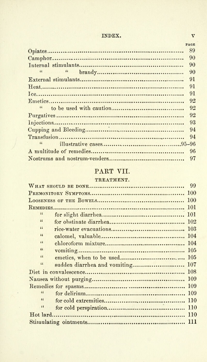 PAGE Opiates 89 Camphor 90 Internal stimulants 90  brandy 90 External stimulants 91 Heat 91 Ice 91 Emetics 92  to be used with caution 92 Purgatives 92 Injections 93 Cupping and Bleeding 94 Transfusion 94  illustrative cases 95-96 A multitude of remedies 96 Nostrums and nostrum-venders 97 PART VII. TREATMENT. What should be done 99 Premonitory Symptoms 100 Looseness of the Bowels 100 Remedies 101  for slight diarrhea 101  for obstinate diarrhea 102  rice-water evacuations 103  calomel, valuable 104  chloroform mixture 104 *' vomiting 105  emetics, when to be used 105  sudden diarrhea and vomiting 107 Diet in convalescence 108 Nausea without purging 109 Remedies for spasms 109  for delirium 109  for cold extremities 110  for cold perspiration 110 Hot lard 110 Stimulating ointments Ill