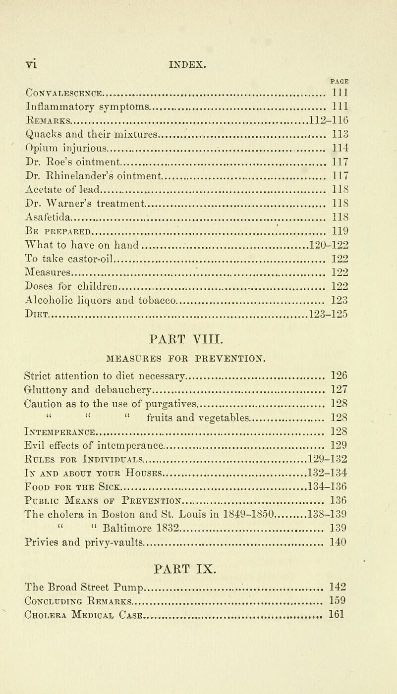 PAGE Convalescence.... Ill Inflammatory symptoms Ill Ee3Iarks 112-116 Quacks and their mixtures 113 Opium injurious 114 Dr. Eoe's ointment 117 Dr. Ehinelander's ointment 117 Acetate of lead 118 Dr. Warner's treatment 118 Asafetida ; 118 Be prepared., ,, 119 What to have on hand 120-122 To take castor-oil 122 Measures 122 Doses for children 122 Alcoholic liquors and tobacco 123 Diet 123-125 PART VIII. MEASURES FOR PREVENTION. Strict attention to diet necessary 126 Gluttony and debauchery 127 Caution as to the use of purgatives 128    fruits and vegetables 128 Intemperance 128 Evil effects of intemperance 129 EuLES FOR Individuals 129-132 In and about tour Houses 132-134 Food for the Sick 134-136 Public Means of Prevention 136 The cholera in Boston and St. Louis in 1849-1850 138-139  Baltimore 1832 139 Privies and privy-vaults 140 PART IX. The Broad Street Pump 142 Concluding Remarks 159 Cholera Medical Case ,,.,. 161