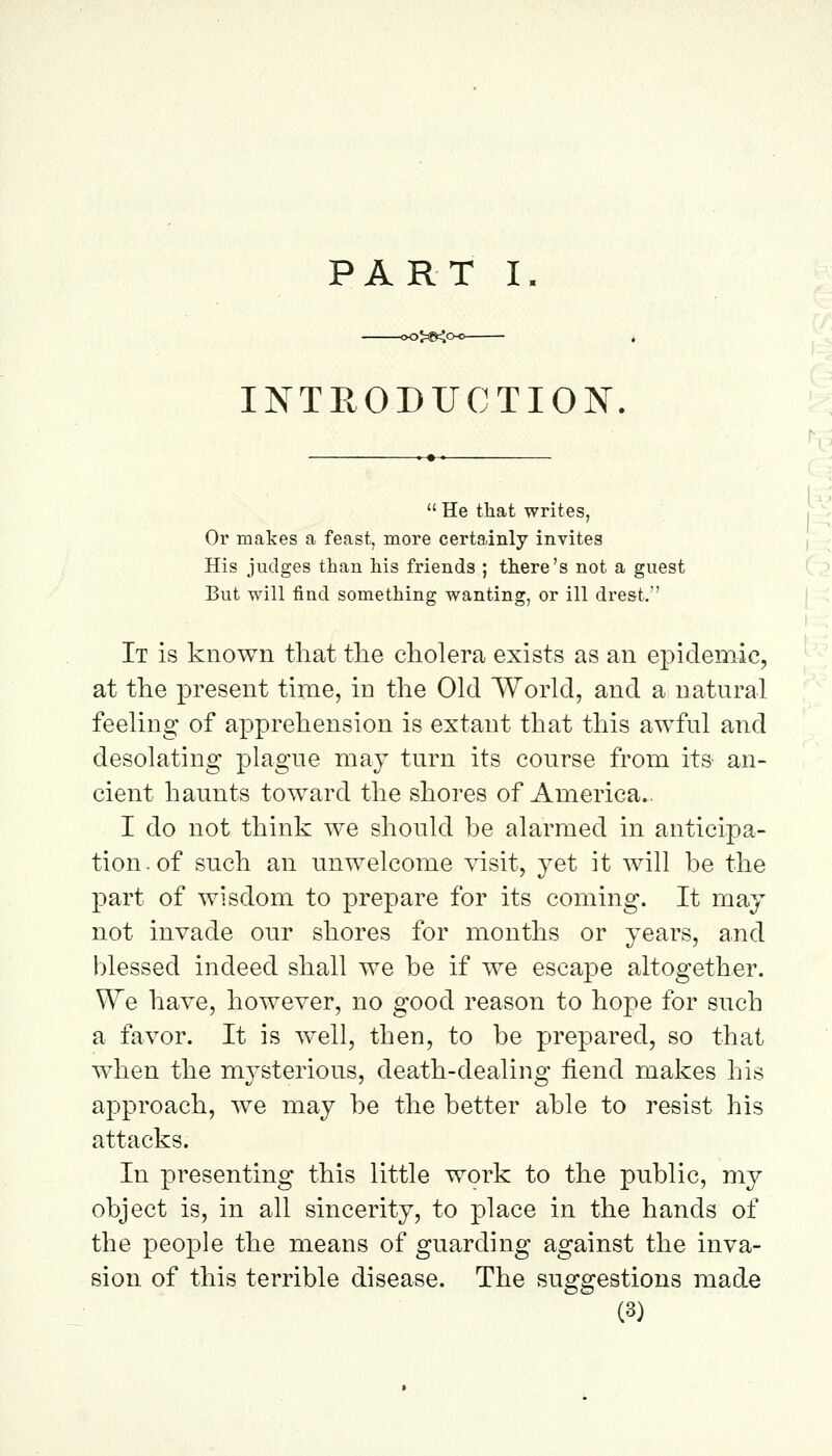 >>5<c INTRODUCTION  He that writes, Or makes a feast, more certainly invites His judges than his friends ; there's not a guest But will find something wanting, or ill drest. It is known that the cholera exists as an epidemic^ at the present time, in the Old World, and a natural feeling of apprehension is extant that this awful and desolating plague may turn its course from its- an- cient haunts toward the shores of America.. I do not think we should be alarmed in anticipa- tion, of such an unwelcome visit, yet it will be the part of wisdom to prepare for its coming. It may not invade our shores for months or years, and blessed indeed shall we be if we escape altogether. W^e have, however, no good reason to hope for such a favor. It is well, then, to be prepared, so that when the m^^sterious, death-dealing iiend makes his approach, we may be the better able to resist his attacks. In presenting this little work to the public, my object is, in all sincerity, to place in the hands of the people the means of guarding against the inva- sion of this terrible disease. The suggestions made