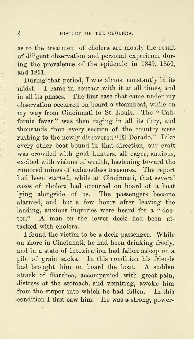 as to the treatment of cholera are mostly the result of diligent observation and personal experience dur- ing the prevalence of the epidemic in 1849, 1850, and 1851. During that period, I was almost constantly in its midst. I came in contact with it at all times, and in all its phases. The first case that came under my observation occurred on board a steamboat, while on my way from Cincinnati to St. Louis. The ^' Cali- fornia fever was then raging in all its fury, and thousands from every section of the country were rushing to the newly-discovered ^'El Dorado. Like every other boat bound in that direction, our craft was crowded with gold hunters, all eager, anxious, excited with visions of wealth, hastening toward the rumored mines of exhaustless treasures. The report had been started, while at Cincinnati, that several cases of cholera had occurred on board of a boat lying alongside of us. The passengers became alarmed, and but a few hours after leaving the landing, anxious inquiries were heard for a  doc- tor. A man on the lower deck had been at- tacked with cholera. I found the victim to be a deck passenger. While on shore in Cincinnati, he had been drinking freely, :and in a state of intoxication had fallen asleep on a pile of grain sacks. In this condition his friends had brought him on board the boat. A sudden ;attack of diarrhea, accompanied with great pain, distress at the stomach, and vomiting, awoke him from the stupor into which he had fallen. In this condition I first saw him. He was a strong, power-