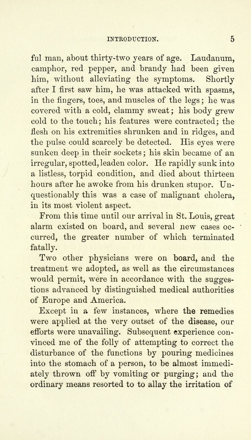 ful man, about thirty-two years of age. Laudanum, camphor, red pepper, and brandy had been given him, without alleviating the symptoms. Shortly after I first saw him, he was attacked with spasms, in the fingers, toes, and muscles of the legs; he was covered with a cold, clammy sweat; his body grew cold to the touch; his features were contracted; the fiesh on his extremities shrunken and in ridges, and the pulse could scarcely be detected. His eyes were sunken deep in their sockets; his skin became of an irregular, spotted, leaden color. He rapidly sunk into a listless, torpid condition, and died about thirteen hours after he awoke from his drunken stupor. Un- questionably this was a case of malignant cholera, in its most violent aspect. From this time until our arrival in St. Louis, great alarm existed on board, and several new cases oc- curred, the greater number of which terminated fatally. Two other physicians were on board, and the treatment we adopted, as well as the circumstances would permit, were in accordance with the sugges- tions advanced by distinguished medical authorities of Europe and America. Except in a few instances, where the remedies were applied at the very outset of the disease, our efforts were unavailing. Subsequent experience con- vinced me of the folly of attempting to correct the disturbance of the functions by pouring medicines into the stomach of a person, to be almost immedi- ately thrown off by vomiting or purging; and the ordinary means resorted to to allay the irritation of