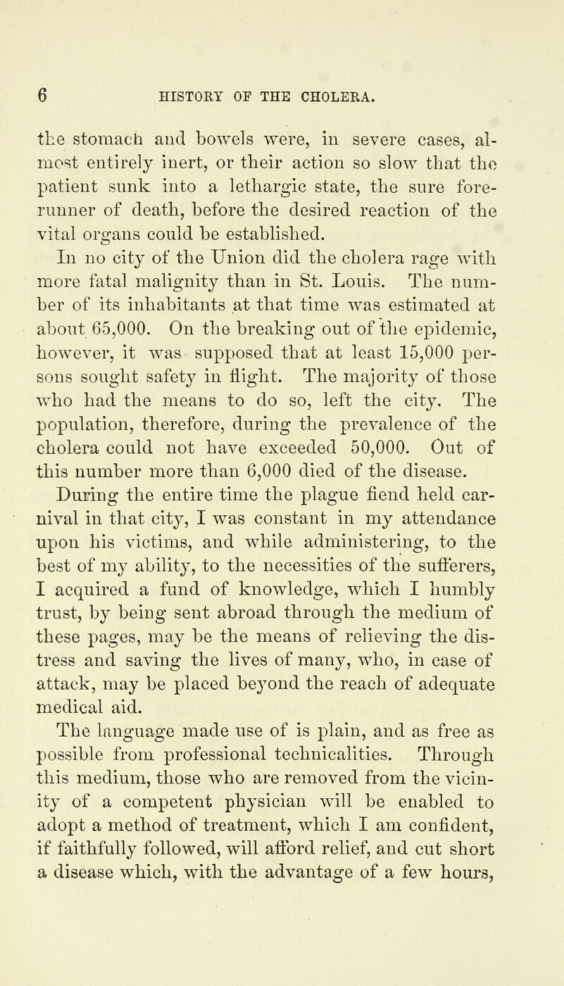 the stomach and bowels were, m severe cases, al- most entirely inert, or their action so slow that the patient sunk into a lethargic state, the sure fore- runner of death, before the desired reaction of the vital organs could be established. In no city of the Union did the cholera rage with more fatal malignity than in St. Louis. The num- ber of its inhabitants at that time was estimated at about 65,000. On the breaking out of the epidemic, however, it was supposed that at least 15,000 per- sons sought safety in flight. The majority of those who had the means to do so, left the city. The population, therefore, during the prevalence of the cholera could not have exceeded 50,000. Out of this number more than 6,000 died of the disease. During the entire time the plague fiend held car- nival in that city, I was constant in my attendance upon his victims, and while administering, to the best of my ability, to the necessities of the sufterers, I acquired a fund of knowledge, which I humbly trust, by being sent abroad through the medium of these pages, may be the means of relieving the dis- tress and saving the lives of many, who, in case of attack, may be placed beyond the reach of adequate medical aid. The language made use of is plain, and as free as possible from professional technicalities. Through this medium, those who are removed from the vicin- ity of a competent physician will be enabled to adopt a method of treatment, which I am confident, if faithfully followed, will afl:brd relief, and cut short a disease which, with the advantage of a few hours,