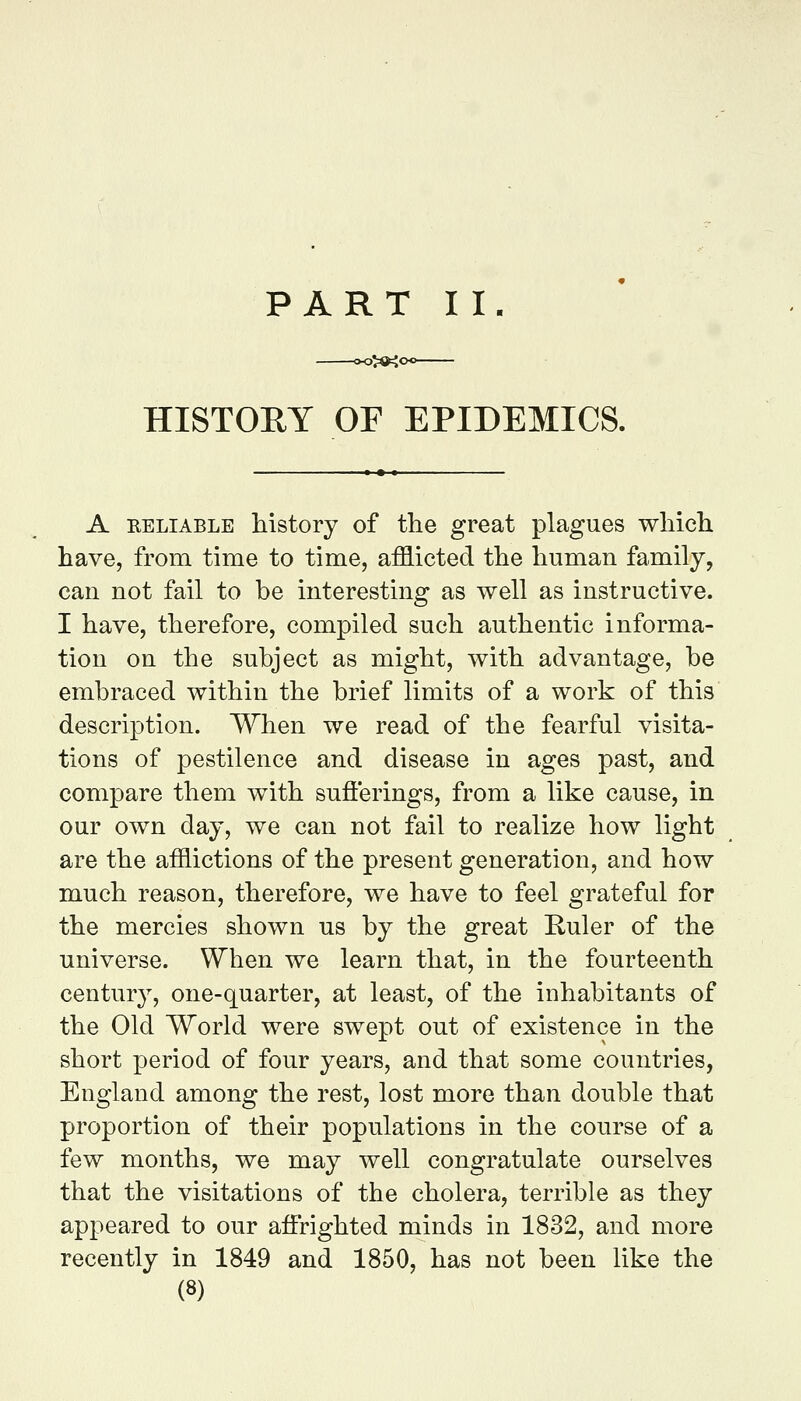 HISTORY OF EPIDEMICS. A RELIABLE Mstory of the great plagues wliicli have, from time to time, afflicted the human family, can not fail to be interesting as well as instructive. I have, therefore, compiled such authentic informa- tion on the subject as might, with advantage, be embraced within the brief limits of a work of this description. When we read of the fearful visita- tions of pestilence and disease in ages past, and compare them with sufierings, from a like cause, in our own day, we can not fail to realize how light are the afflictions of the present generation, and how much reason, therefore, we have to feel grateful for the mercies shown us by the great Euler of the universe. When we learn that, in the fourteenth century, one-quarter, at least, of the inhabitants of the Old World were swept out of existence in the short period of four years, and that some countries, England among the rest, lost more than double that proportion of their populations in the course of a few months, we may well congratulate ourselves that the visitations of the cholera, terrible as they appeared to our affrighted minds in 1832, and more recently in 1849 and 1850, has not been like the