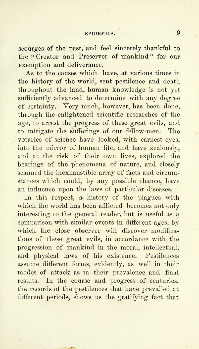 scourges of the past, and feel sincerely thankful to the '' Creator and Preserver of mankind for our exemption and deliverance. As to the causes which have, at various times in the history of the world, sent pestilence and death throughout the land, human knowledge is not yet sufficiently advanced to determine with any degree of certainty. Very much, however, has heen done, through the enlightened scientific researches of the age, to arrest the progress of these great evils, and to mitigate the sufferings of our fellow-men. The votaries of science have looked, with earnest eyes, into the mirror of human life, and have zealously, and at the risk of their own lives, explored the bearings of the phenomena of nature, and closely scanned the inexhaustible array of facts and circum- stances which could, by any possible chance, have an influence upon the laws of particular diseases. In this respect, a history of the plagues with which the world has been afflicted becomes not only interesting to the general reader, but is useful as a comparison with similar events in different ages, by which the close observer will discover modifica- tions of these great evils, in accordance with the progression of mankind in the moral, intellectual, and physical laws of his existence. Pestilences assume different forms, evidently, as well in their modes of attack as in their prevalence and final results. In the course and progress of centuries, the records of the pestilences that have prevailed at different periods, shows us the gratifying fact that