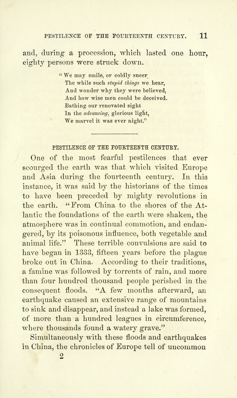 and, during a procession, which lasted one hour, eighty persons were struck down.  We may smile, or coldly sneer The while such stupid things we hear, And wonder why they were believed, And how wise men could be deceived. Bathing our renovated sight In the advancing, glorious light, We marvel it was ever night. PESTILENCE OF THE FOURTEENTH OENTURT. One of the most fearful pestilences that ever scourged the earth was that which visited Europe and Asia during the fourteenth centur}^ In this instance, it was said by the historians of the times to have been preceded by mighty revolutions in the earth. From China to the shores of the At- lantic the foundations of the earth were shaken, the atmosphere was in continual commotion, and endan- gered, by its poisonous influence, both vegetable and animal life. These terrible convulsions are said to have began in 1333, fifteen years before the plague broke out in China. According to their traditions, a famine was followed by torrents of rain, and more than four hundred thousand people perished in the consequent floods. A few months afterward, an earthquake caused an extensive range of mountains to sink and disappear, and instead a lake was formed, of more than a hundred leagues in circumference, where thousands found a watery grave. Simultaneously with these floods and earthquakes in China, the chronicles of Europe tell of uncommon 2