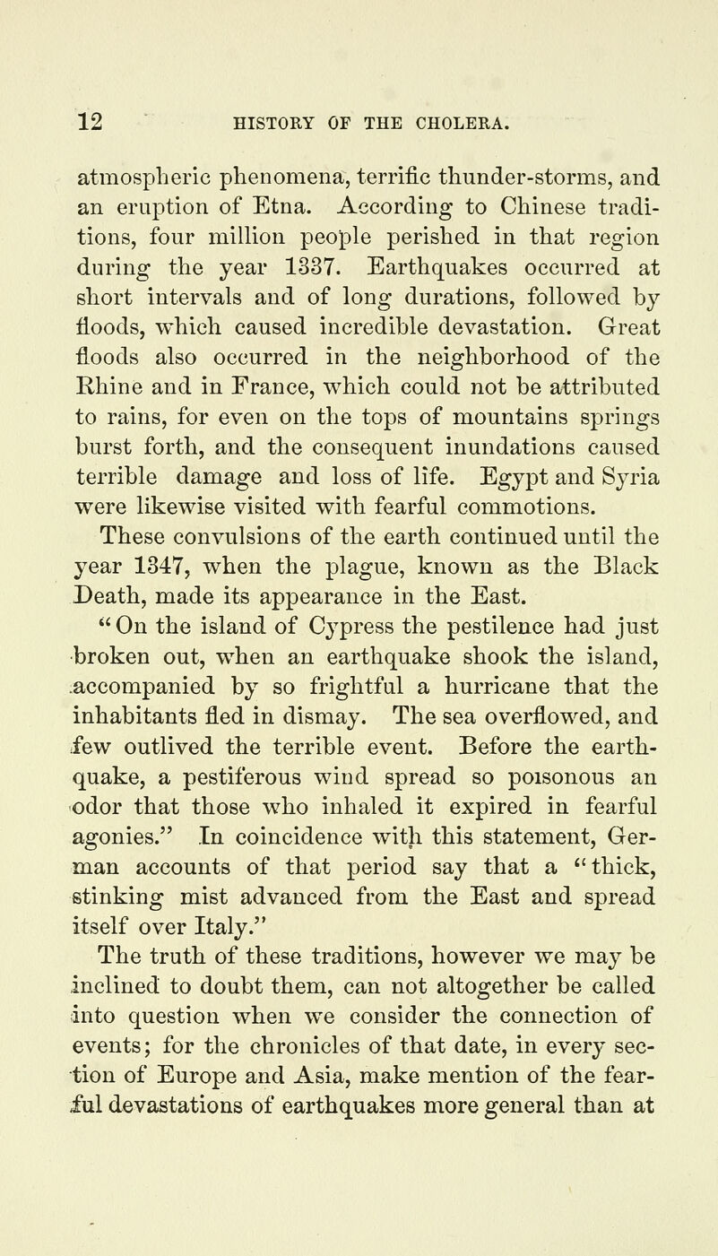 atmospheric phenomena, terrific thunder-storms, and an eruption of Etna. According to Chinese tradi- tions, four million people perished in that region during the year 1337. Earthquakes occurred at short intervals and of long durations, followed by floods, which caused incredible devastation. Great floods also occurred in the neighborhood of the Rhine and in France, which could not be attributed to rains, for even on the tops of mountains springs burst forth, and the consequent inundations caused terrible damage and loss of life. Egypt and Syria were likewise visited with fearful commotions. These convulsions of the earth continued until the year 1347, when the plague, known as the Black Death, made its appearance in the East. On the island of Cypress the pestilence had just broken out, when an earthquake shook the island, accompanied by so frightful a hurricane that the inhabitants fled in dismay. The sea overflowed, and few outlived the terrible event. Before the earth- quake, a pestiferous wind spread so poisonous an odor that those who inhaled it expired in fearful agonies. In coincidence with this statement, Ger- man accounts of that period say that a ''thick, stinking mist advanced from the East and spread itself over Italy. The truth of these traditions, however we may be inclined to doubt them, can not altogether be called into question when we consider the connection of events; for the chronicles of that date, in every sec- tion of Europe and Asia, make mention of the fear- ful devastations of earthquakes more general than at