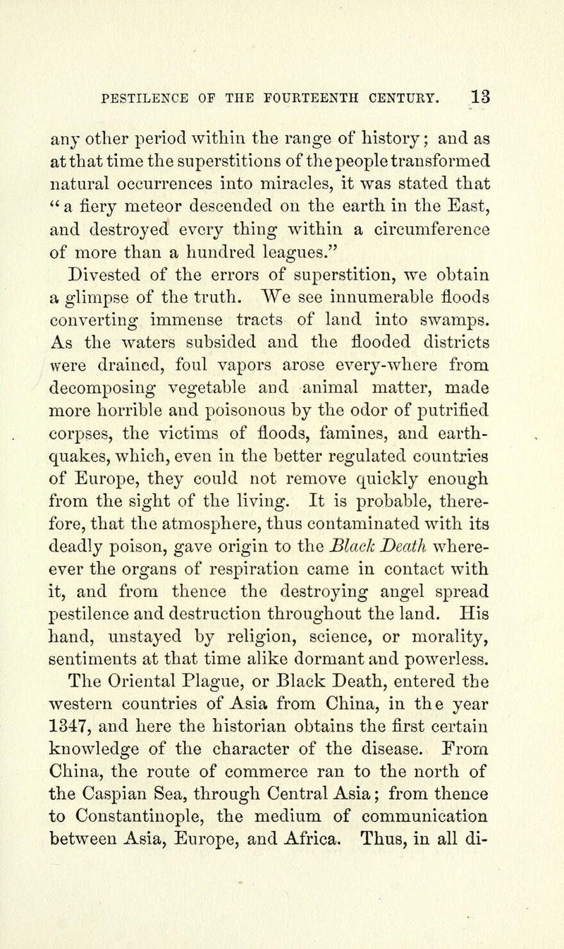 any other period within the range of history; and as at that time the superstitions of the people transformed natural occurrences into miracles, it was stated that '^ a fiery meteor descended on the earth in the East, and destroyed every thing within a circumference of more than a hundred leagues. Divested of the errors of superstition, we obtain a glimpse of the truth. We see innumerable floods converting immense tracts of land into swamps. As the waters subsided and the flooded districts were drained, foul vapors arose every-where from decomposing vegetable and animal matter, made more horrible and poisonous by the odor of putrified corpses, the victims of floods, famines, and earth- quakes, which, even in the better regulated countries of Europe, they could not remove quickly enough from the sight of the living. It is probable, there- fore, that the atmosphere, thus contaminated with its deadly poison, gave origin to the Black Death where- ever the organs of respiration came in contact with it, and from thence the destroying angel spread pestilence and destruction throughout the land. His hand, unstayed by religion, science, or morality, sentiments at that time alike dormant and powerless. The Oriental Plague, or Black Death, entered the western countries of Asia from China, in th e year 1347, and here the historian obtains the first certain knowledge of the character of the disease. From China, the route of commerce ran to the north of the Caspian Sea, through Central Asia; from thence to Constantinople, the medium of communication between Asia, Europe, and Africa, Thus, in all di-