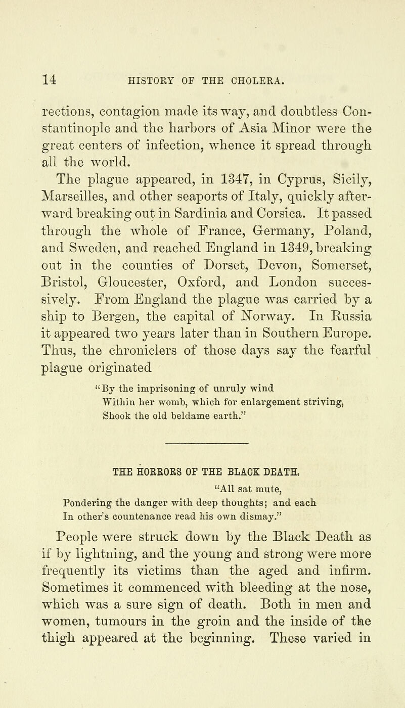 rections, contagion made its way, and doubtless Con- stantinople and the harbors of Asia Minor were the great centers of infection, whence it spread through all the world. The plague appeared, in 1347, in Cyprus, Sicily, Marseilles, and other seaports of Italy, quickly after- ward breaking out in Sardinia and Corsica. It passed through the whole of France, Germany, Poland, and Sweden, and reached England in 1349, breaking out in the counties of Dorset, Devon, Somerset, Bristol, Gloucester, Oxford, and London succes- sively. From England the plague was carried by a ship to Bergen, the capital of Noywslj. In Eussia it appeared two years later than in Southern Europe. Thus, the chroniclers of those days say the fearful plague originated By the imprisoning of unruly wind Within her womb, which for enlargement striving, Shook the old beldame earth. THE HOEEOKS OF THE BLACK DEATH. All sat mute, Pondering the danger with deep thoughts; and each In other's countenance read his own dismay. People were struck down by the Black Death as if by lightning, and the young and strong were more frequently its victims than the aged and infirm. Sometimes it commenced with bleeding at the nose, which was a sure sign of death. Both in men and women, tumours in the groin and the inside of the thigh appeared at the beginning. These varied in