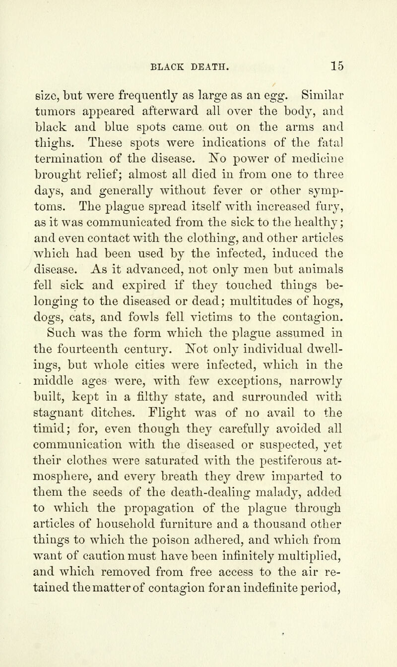 size, but were frequently as large as an egg. Similar tumors appeared afterward all over the body, and black and blue spots came out on the arms and thighs. These spots were indications of the fatal termmation of the disease. 'No power of medicine brought relief; almost all died in from one to three days, and generally without fever or other symp- toms. The plague spread itself with increased fury, as it was communicated from the sick to the healthy; and even contact with the clothing, and other articles which had been used by the infected, induced the disease. As it advanced, not only men but animals fell sick and expired if they touched things be- longing to the diseased or dead; multitudes of hogs, dogs, cats, and fowls fell victims to the contagion. Such was the form which the plague assumed in the fourteenth century. IlTot only individual dwell- ings, but whole cities were infected, which in the middle ages were, with few exceptions, narrowly built, kept in a filthy state, and surrounded with stagnant ditches. Flight was of no avail to the timid; for, even though they carefully avoided all communication with the diseased or suspected, yet their clothes were saturated with the pestiferous at- mosphere, and every breath they drew imparted to them the seeds of the death-dealing malady, added to which the propagation of the plague through articles of household furniture and a thousand other things to which the poison adhered, and v/hich from want of caution must have been infinitely multiplied, and which removed from free access to the air re- tained the matter of contagion for an indefinite period,