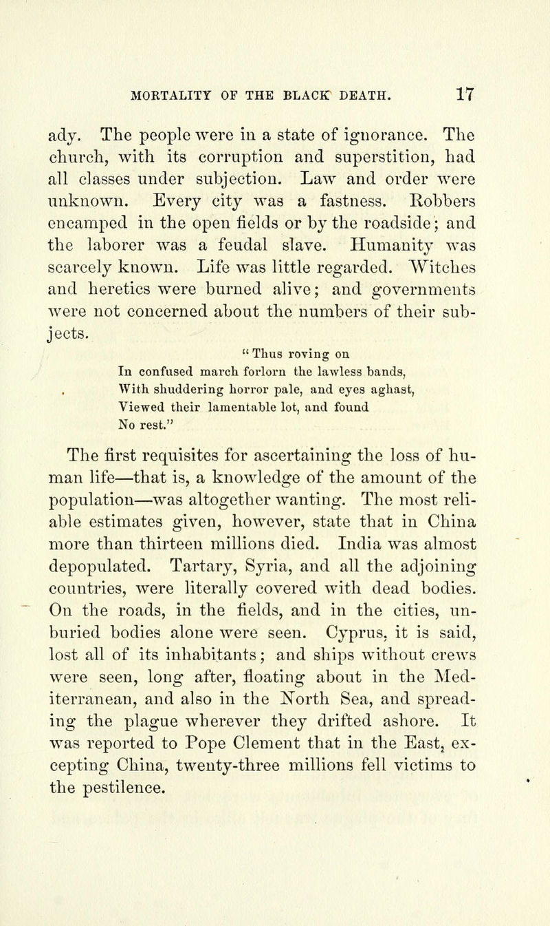 ady. The people were in a state of ignorance. The church, with its corruption and superstition, had all classes under subjection. Law and order were unknown. Every city was a fastness. Robbers encamped in the open fields or by the roadside; and the laborer was a feudal slave. Humanity was scarcely known. Life was little regarded. Witches and heretics were burned alive; and governments were not concerned about the numbers of their sub- jects.  Thus roving on In confused march forlorn the lawless bands, With shuddering horror pale, and eyes aghast, Viewed their lamentable lot, and found No rest. The first requisites for ascertaining the loss of hu- man life—that is, a knowledge of the amount of the population—was altogether wanting. The most reli- able estimates given, however, state that in China more than thirteen millions died. Lidia was almost depopulated. Tartary, Syria, and all the adjoining countries, were literally covered with dead bodies. On the roads, in the fields, and in the cities, un- buried bodies alone were seen. Cyprus, it is said, lost all of its inhabitants; and ships without crews were seen, long after, floating about in the Med- iterranean, and also in the I^orth Sea, and spread- ing the plague wherever they drifted ashore. It was reported to Pope Clement that in the East, ex- cepting China, twenty-three millions fell victims to the pestilence.