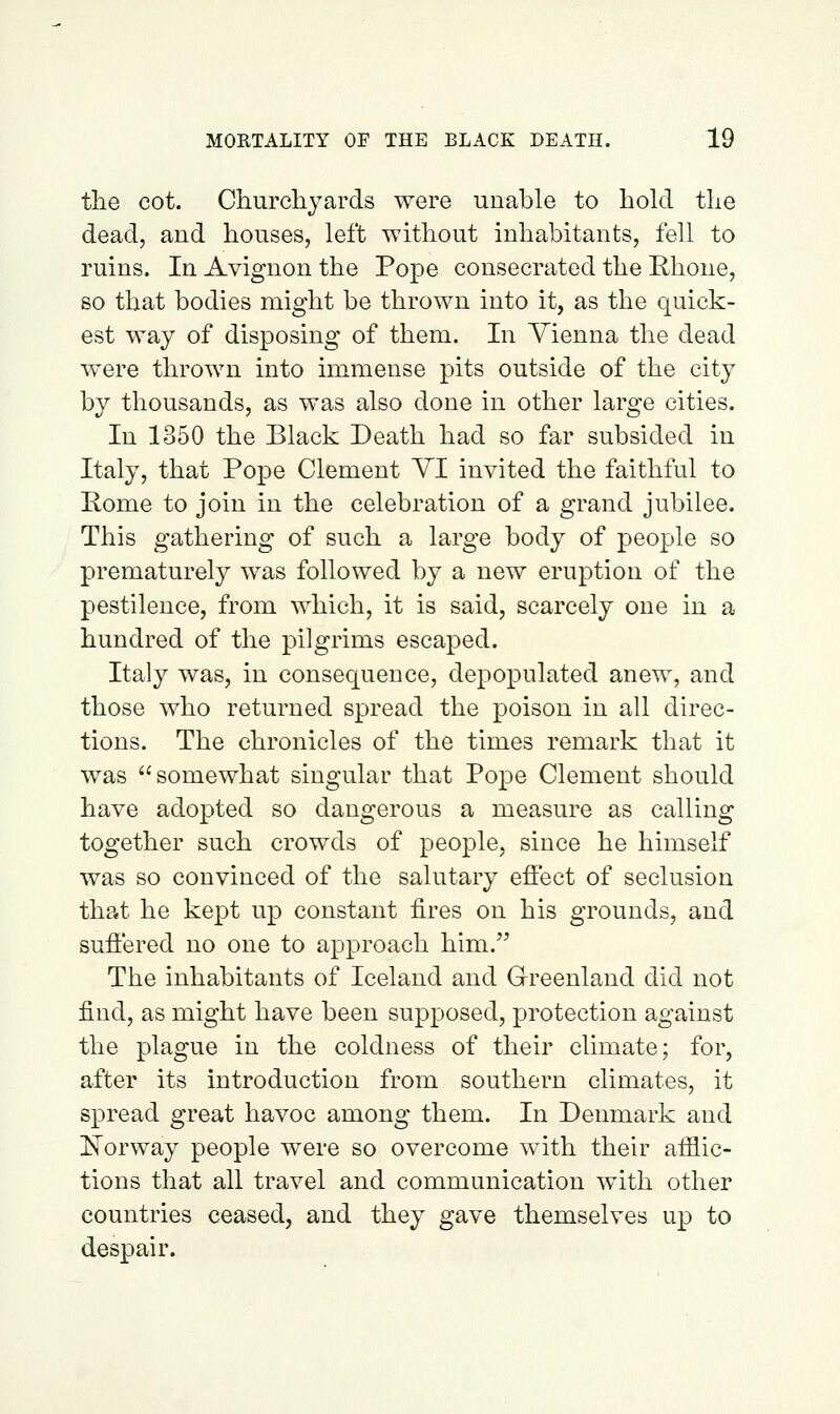 tlie cot. Churcliyards were unable to hold tlie dead, and houses, left without inhabitants, fell to ruins. In Avignon the Pope consecrated the Ehone, so that bodies might be thrown into it, as the quick- est way of disposing of them. In Vienna the dead were thrown into immense pits outside of the city by thousands, as was also done in other large cities. In 1350 the Black Death had so far subsided in Italy, that Pope Clement YI invited the faithful to Pome to join in the celebration of a grand jubilee. This gathering of such a large body of people so prematurely was followed by a new eruption of the pestilence, from which, it is said, scarcely one in a hundred of the pilgrims escaped. Italy was, in consequence, depopulated anew, and those who returned spread the poison in all direc- tions. The chronicles of the times remark that it was somewhat singular that Pope Clement should have adopted so dangerous a measure as calling together such crowds of people, since he himself was so convinced of the salutary effect of seclusion thp«t he kept up constant fires on his grounds, and suffered no one to approach him. The inhabitants of Iceland and Greenland did not find, as might have been supposed, protection against the plague in the coldness of their climate; for, after its introduction from southern climates, it spread great havoc among them. In Denmark and i^orway people were so overcome with their afilic- tions that all travel and communication with other countries ceased, and they gave themselves up to despair.