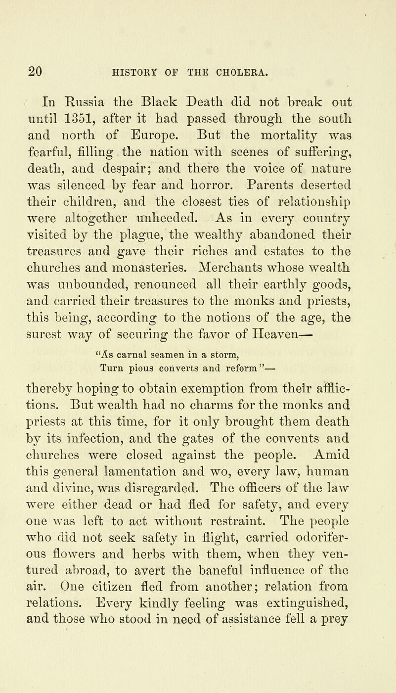 In Russia the Black Death did not break out until 1351, after it had passed through the south and north of Europe. But the mortality was fearful, filling the nation with scenes of suffering, death, and despair; and there the voice of nature was silenced by fear and horror. Parents deserted their children, and the closest ties of relationship were altogether unheeded. As in every country visited by the plague, the wealthy abandoned their treasures and gave their riches and estates to the churches and monasteries. Merchants whose wealth was unbounded, renounced all their earthly goods, and carried their treasures to the monks and priests, this being, according to the notions of the age, the surest way of securing the favor of Heaven— As carnal seamen in a storm, Turn pious converts and reform— thereby hoping to obtain exemption from their afflic- tions. But wealth had no charms for the monks and priests at this time, for it only brought them death by its infection, and the gates of the convents and churches were closed against the people. Amid this general lamentation and wo, every law, human and divine, was disregarded. The officers of the law were either dead or had fled for safety, and every one was left to act without restraint. The people who did not seek safety in flight, carried odorifer- ous flowers and herbs with them, when they ven- tured abroad, to avert the baneful influence of the air. One citizen fled from another; relation from relations. Every kindly feeling was extinguished, and those who stood in need of assistance fell a prey