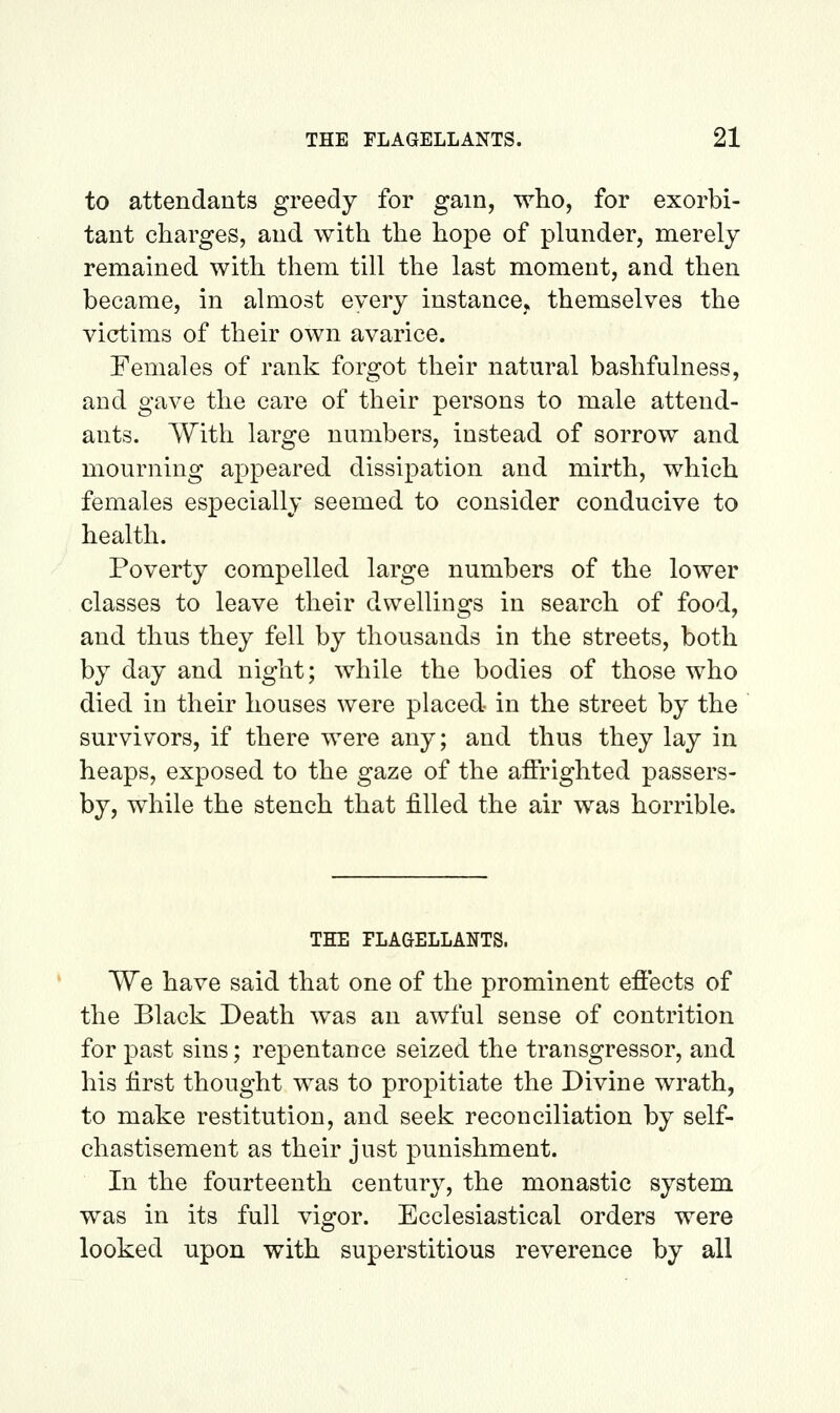 to attendants greedy for gam, who, for exorbi- tant charges, and with the hope of plunder, merely remained with them till the last moment, and then became, in almost every instance* themselves the victims of their own avarice. Females of rank forgot their natm^al bashfulness, and gave the care of their persons to male attend- ants. With large numbers, instead of sorrow and mourning appeared dissipation and mirth, which females especially seemed to consider conducive to health. Poverty compelled large numbers of the lower classes to leave their dwellings in search of food, and thus they fell by thousands in the streets, both by day and night; while the bodies of those who died in their houses were placed in the street by the survivors, if there were any; and thus they lay in heaps, exposed to the gaze of the affrighted passers- by, while the stench that filled the air was horrible. THE FLAGELLANTS. We have said that one of the prominent effects of the Black Death was an awful sense of contrition for past sins; repentance seized the transgressor, and his first thought was to propitiate the Divine wrath, to make restitution, and seek reconciliation by self- chastisement as their just punishment. In the fourteenth century, the monastic system was in its full vigor. Ecclesiastical orders were looked upon with superstitious reverence by all