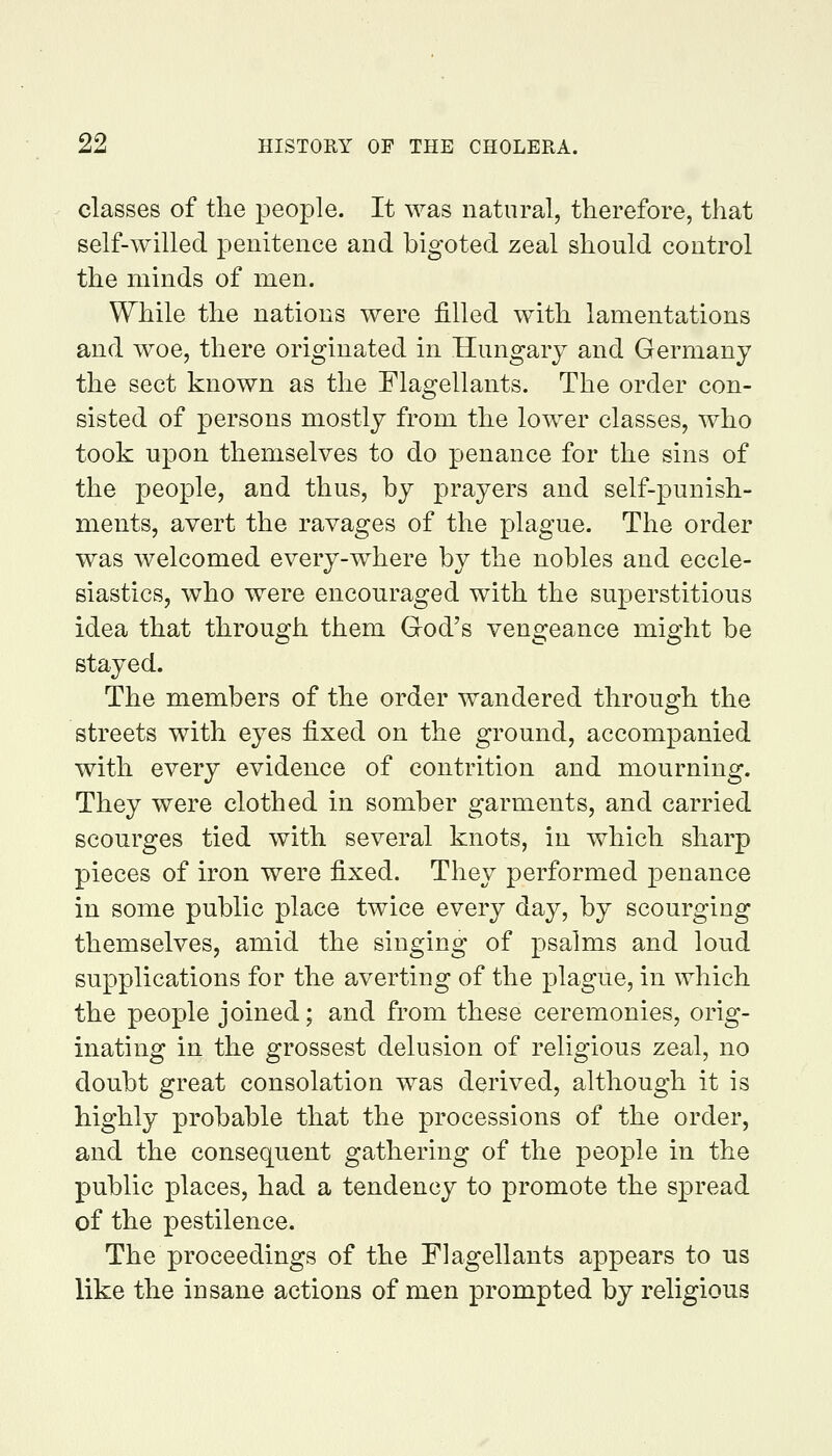 classes of the people. It was natural, therefore, that self-willed penitence and bigoted zeal should control the minds of men. While the nations were filled with lamentations and woe, there originated in Hungary and Germany the sect known as the Flagellants. The order con- sisted of persons mostly from the lower classes, who took upon themselves to do penance for the sins of the people, and thus, by prayers and self-punish- ments, avert the ravages of the plague. The order was welcomed every-where by the nobles and eccle- siastics, who were encouraged with the superstitions idea that through them God's vengeance might be stayed. The members of the order wandered through the streets with eyes fixed on the ground, accompanied with every evidence of contrition and mourning. They were clothed in somber garments, and carried scourges tied with several knots, in which sharp pieces of iron were fixed. They performed penance in some public place twice every day, by scourging themselves, amid the singing of psalms and loud supplications for the averting of the plague, in which the people joined; and from these ceremonies, orig- inating in the grossest delusion of religious zeal, no doubt great consolation was derived, although it is highly probable that the processions of the order, and the consequent gathering of the people in the public places, had a tendency to promote the spread of the pestilence. The proceedings of the Flagellants appears to us like the insane actions of men prompted by religious