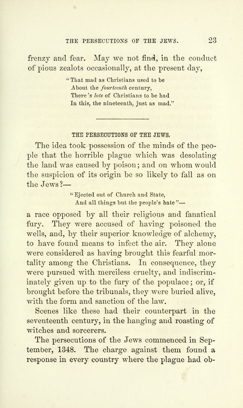 frenzy and fear. May we not find, in the conduct of pious zealots occasionally, at the present day,  That mad as Christians used to be About the fourteenth century, There s lots of Christians to be had In this, the nineteenth, just as mad. THE PEESECUTIONS OF THE JEWS. The idea took possession of the minds of the peo- ple that the horrible plague which was desolating the land was caused by poison; and on whom would the suspicion of its origin be so likely to fall as on the Jews ?— Ejected out of Church and State, And all things but the people's hate— a race opposed by all their religious and fanatical fury. They were accused of having poisoned the wells, and, by their superior knowledge of alchemy, to have found means to infect the air. They alone were considered as having brought this fearful mor- tality among the Christians. In consequence, they were pursued with merciless cruelty, and indiscrim- inately given up to the fury of the populace; or, if brought before the tribunals, they were buried alive, with the form and sanction of the law. Scenes like these had their counterpart in the seventeenth century, in the hanging and roasting of witches and sorcerers. The persecutions of the Jews commenced in Sep- tember, 1348. The charge against them found a response in every country where the plague had ob-