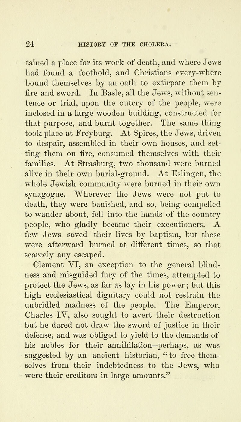 tained a place for its work of death, and where Jews had found a foothold, and Christians every-where bound themselves by an oath to extirpate them by fire and sword. In Basle, all the Jews, without sen- tence or trial, upon the outcry of the people, were inclosed in a large wooden building, constructed for that purpose, and burnt together. The same thing took place at Freyburg. At Spires, the Jews, driven to despair, assembled in their own houses, and set- ting them on fire, consumed themselves with their families. At Strasburg, two thousand were burned alive in their own burial-ground. At Eslingen, the whole Jewish community were burned in their own synagogue. Wherever the Jews were not put to death, they were banished, and so, being compelled to wander about, fell into the hands of the country people, who gladly became their executioners. A few Jews saved their lives by baptism, but these were afterward burned at difterent times, so that scarcely any escaped. Clement YI, an exception to the general blind- ness and misguided fury of the times, attempted to protect the Jews, as far as lay in his power; but this high ecclesiastical dignitary could not restrain the unbridled madness of the people. The Emperor, Charles IV, also sought to avert their destruction but he dared not draw the sword of justice in their defense, and was obliged to yield to the demands of his nobles for their annihilation—perhaps, as was suggested by an ancient historian, to free them- selves from their indebtedness to the Jews, who were their creditors in large amounts.