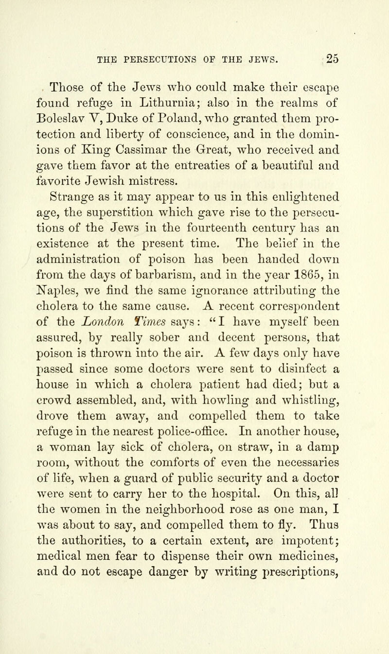 , Those of the Jews who could make their escape found i^efuge in Lithurnia; also in the realms of Boleslav Y, Duke of Poland, who granted them pro- tection and liberty of conscience, and in the domin- ions of King Cassimar the Great, who received and gave them favor at the entreaties of a beautiful and favorite Jewish mistress. Strange as it may appear to us in this enlightened age, the superstition which gave rise to the persecu- tions of the Jews in the fourteenth century has an existence at the present time. The belief in the administration of poison has been handed down from the days of barbarism, and in the year 1865, in ^Naples, we find the same ignorance attributing the cholera to the same cause. A recent corres];)ondent of the London Times says:  I have myself been assured, by really sober and decent persons, that poison is thrown into the air. A few days only have passed since some doctors were sent to disinfect a house in which a cholera patient had died; but a crowd assembled, and, with howling and whistling, drove them away, and compelled them to take refuge in the nearest police-office. In another house, a woman lay sick of cholera, on straw, in a damp room, without the comforts of even the necessaries of life, when a guard of public security and a doctor were sent to carry her to the hospital. On this, all the women in the neighborhood rose as one man, I was about to say, and compelled them to fly. Thus the authorities, to a certain extent, are impotent; medical men fear to dispense their own medicines, and do not escape danger by writing prescriptions,