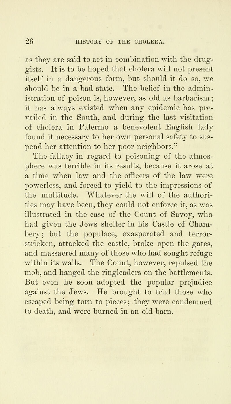 as the}^ are said to act in combination with the drug- gists. It is to be hoped that cholera will not present itself in a dangerous form, but should it do so, we should be in a bad state. The belief in the admin- istration of poison is, however, as old as barbarism; it has always existed when any epidemic has pre- vailed in the South, and during the last visitation of cholera in Palermo a benevolent English lady found it necessary to her own personal safety to sus- pend her attention to her poor neighbors. The fallacy in regard to poisoning of the atmos- phere was terrible in its results, because it arose at a time when law and the officers of the law were powerless, and forced to yield to the impressions of the multitude. Whatever the will of the authori- ties may have been, they could not enforce it, as was illustrated in the case of the Count of Savoy, who had given the Jews shelter in his Castle of Cham- bery; but the populace, exasperated and terror- stricken, attacked the castle, broke open the gates, and massacred many of those who had sought refuge within its walls. The Count, however, repulsed the mob, and hanged the ringleaders on the battlements. But even he soon adopted the popular prejudice against the Jews. He brought to trial those who escaped being torn to pieces; they were condemned to death, and were burned in an old barn.