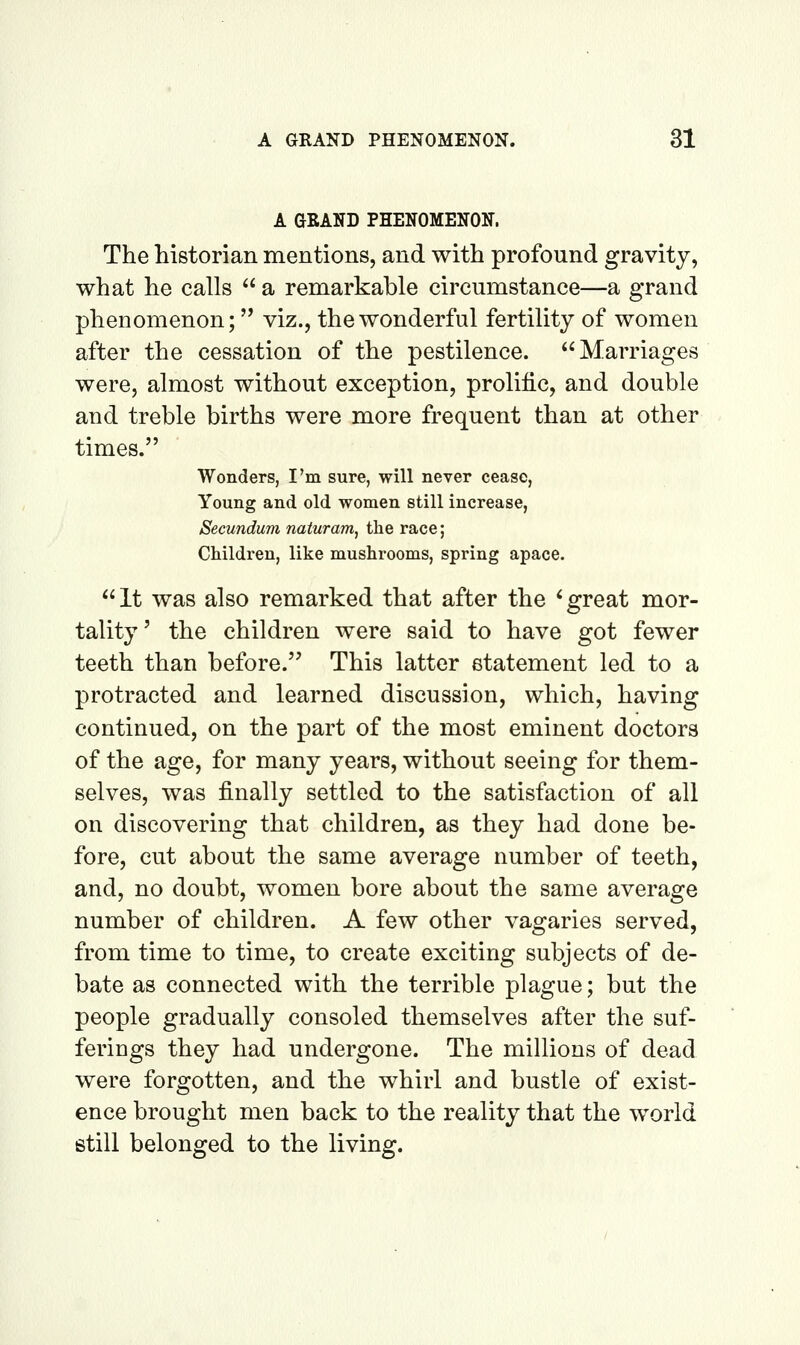 A GEAND PHENOMENON. The historian mentions, and with profound gravity, what he calls  a remarkable circumstance—a grand phenomenon; viz., the wonderful fertility of women after the cessation of the pestilence. Marriages were, almost without exception, prolific, and double and treble births were more frequent than at other times. Wonders, I'm sure, will never cease, Young and old women still increase, Secundum naturam, the race; Children, like mushrooms, spring apace. It was also remarked that after the 'great mor- tality' the children were said to have got fewer teeth than before. This latter statement led to a protracted and learned discussion, which, having continued, on the part of the most eminent doctors of the age, for many years, without seeing for them- selves, was finally settled to the satisfaction of all on discovering that children, as they had done be- fore, cut about the same average number of teeth, and, no doubt, women bore about the same average number of children. A few other vagaries served, from time to time, to create exciting subjects of de- bate as connected with the terrible plague; but the people gradually consoled themselves after the suf- ferings they had undergone. The millions of dead were forgotten, and the whirl and bustle of exist- ence brought men back to the reality that the world still belonged to the living.