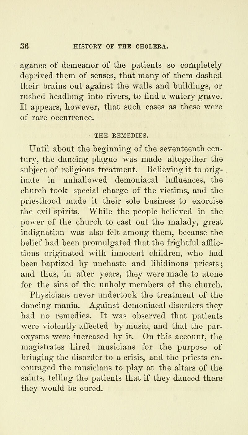 agance of demeanor of the patients so completely deprived them of senses, that many of them dashed their brains out against the walls and buildings, or rushed headlong into rivers, to find a watery grave. It appears, however, that such cases as these were of rare occurrence. THE REMEDIES. Until about the beginning of the seventeenth cen- tury, the dancing plague was made altogether the subject of religious treatment. Believing it to orig- inate in unhallowed demoniacal influences, the church took special charge of the victims, and the priesthood made it their sole business to exorcise the evil spirits. While the people believed in the power of the church to cast out the malady, great indignation was also felt among them, because the belief had been promulgated that the frightful afilic- tions originated with innocent children, who had been baptized by unchaste and libidinous priests; and thus, in after years, they were made to atone for the sins of the unholy members of the church. Physicians never undertook the treatment of the dancing mania. Against demoniacal disorders they had no remedies. It was observed that patients were violently affected by music, and that the par- oxysms were increased by it. On this account, the magistrates hired musicians for the purpose of bringing the disorder to a crisis, and the priests en- couraged the musicians to play at the altars of the saints, telling the patients that if they danced there they would be cured.