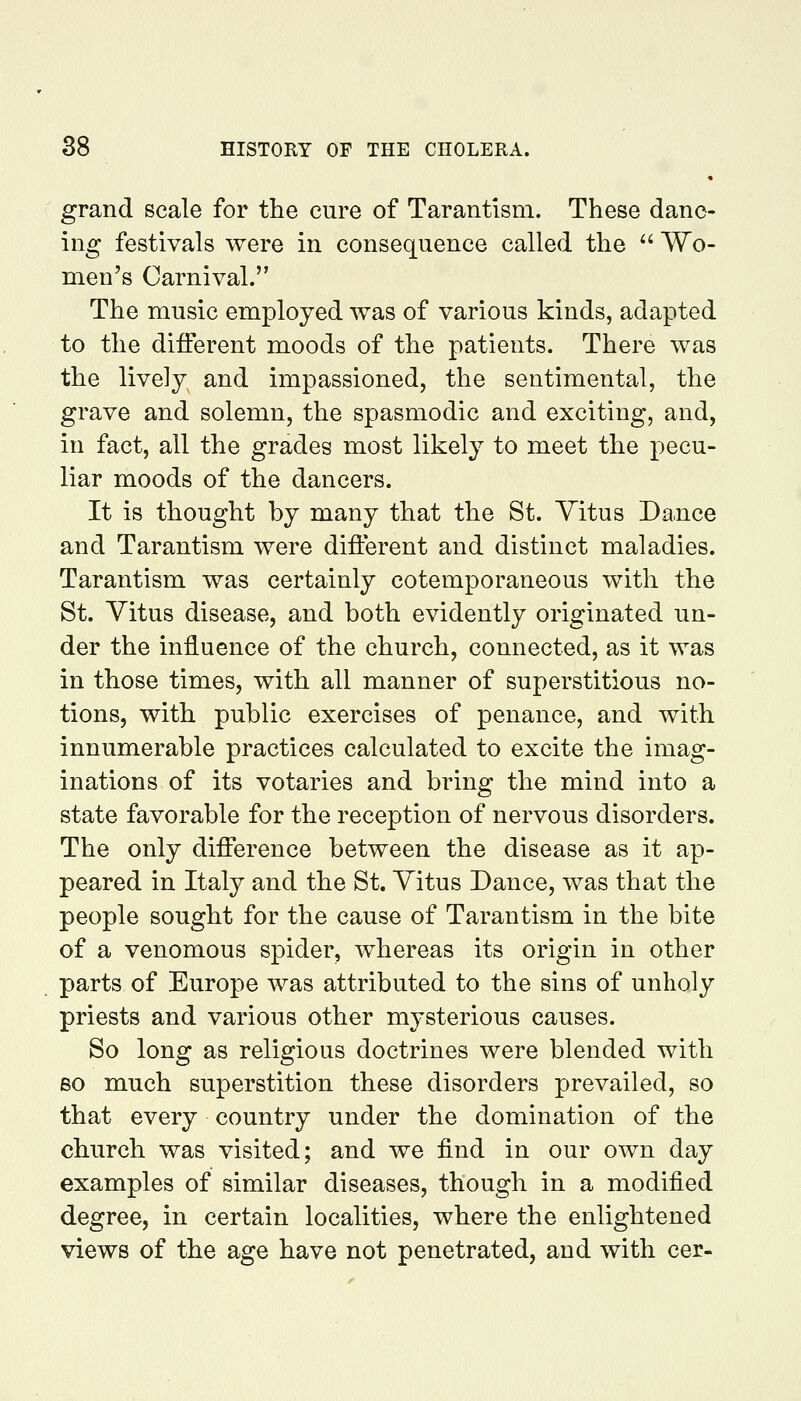 grand scale for the cure of Tarantism. These danc- ing festivals were in consequence called the  Wo- men's Carnival. The music employed was of various kinds, adapted to the different moods of the patients. There was the lively and impassioned, the sentimental, the grave and solemn, the spasmodic and exciting, and, in fact, all the grades most likely to meet the pecu- liar moods of the dancers. It is thought by many that the St. Vitus Dance and Tarantism were different and distinct maladies. Tarantism was certainly cotemporaneous with the St. Vitus disease, and both evidently originated un- der the influence of the church, connected, as it was in those times, with all manner of superstitious no- tions, with public exercises of penance, and with innumerable practices calculated to excite the imag- inations of its votaries and bring the mind into a state favorable for the reception of nervous disorders. The only difference between the disease as it ap- peared in Italy and the St. Vitus Dance, was that the people sought for the cause of Tarantism in the bite of a venomous spider, whereas its origin in other parts of Europe was attributed to the sins of unholy priests and various other mysterious causes. So long as religious doctrines were blended with BO much superstition these disorders prevailed, so that every country under the domination of the church was visited; and we find in our own day examples of similar diseases, though in a modified degree, in certain localities, where the enlightened views of the age have not penetrated, and with cer-