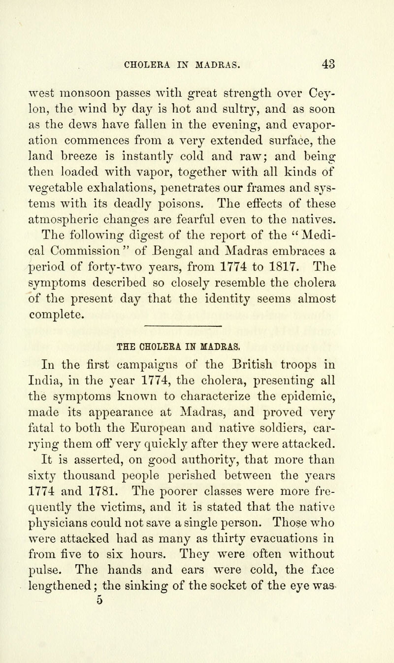 west monsoon passes with great strength over Cey- lon, the wind by day is hot and sultry, and as soon as the dews have fallen in the evening, and evapor- ation commences from a very extended surface, the land breeze is instantly cold and raw; and being then loaded with vapor, together with all kinds of vegetable exhalations, penetrates our frames and sys- tems with its deadly poisons. The effects of these atmospheric changes are fearful even to the natives. The following digest of the report of the  Medi- cal Commission of Bengal and Madras embraces a period of forty-two years, from 1774 to 1817. The symptoms described so closely resemble the cholera of the present day that the identity seems almost complete. THE CHOLERA IN MADRAS. In the first campaigns of the British troops in India, in the year 1774, the cholera, presenting all the symptoms known to characterize the epidemic, made its appearance at Madras, and proved very fatal to both the European and native soldiers, car- rying them off very quickly after they were attacked. It is asserted, on good authority, that more than sixty thousand people perished between the years 1774 and 1781. The poorer classes were more fre- quently the victims, and it is stated that the native physicians could not save a single person. Those who were attacked had as many as thirty evacuations in from five to six hours. They were often without pulse. The hands and ears were cold, the face lengthened; the sinking of the socket of the eye wa& 5